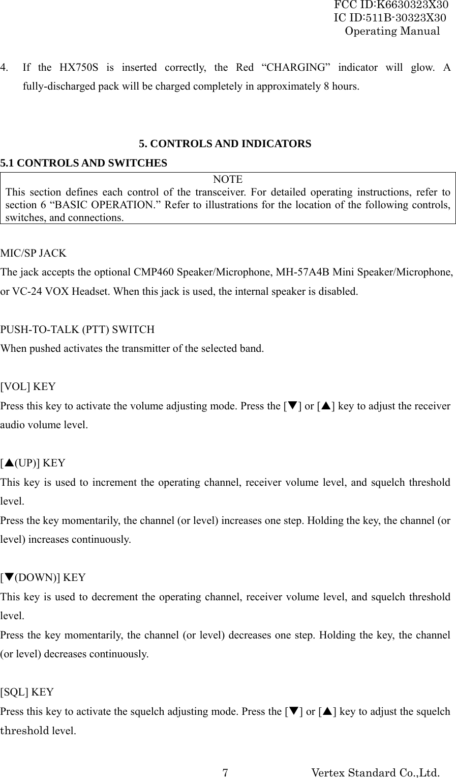 FCC ID:K6630323X30 IC ID:511B-30323X30 Operating Manual Vertex Standard Co.,Ltd.  74.  If the HX750S is inserted correctly, the Red “CHARGING” indicator will glow. A fully-discharged pack will be charged completely in approximately 8 hours.   5. CONTROLS AND INDICATORS 5.1 CONTROLS AND SWITCHES NOTE This section defines each control of the transceiver. For detailed operating instructions, refer to section 6 “BASIC OPERATION.” Refer to illustrations for the location of the following controls, switches, and connections.  MIC/SP JACK The jack accepts the optional CMP460 Speaker/Microphone, MH-57A4B Mini Speaker/Microphone, or VC-24 VOX Headset. When this jack is used, the internal speaker is disabled.  PUSH-TO-TALK (PTT) SWITCH When pushed activates the transmitter of the selected band.  [VOL] KEY Press this key to activate the volume adjusting mode. Press the [T] or [S] key to adjust the receiver audio volume level.  [S(UP)] KEY This key is used to increment the operating channel, receiver volume level, and squelch threshold level. Press the key momentarily, the channel (or level) increases one step. Holding the key, the channel (or level) increases continuously.  [T(DOWN)] KEY This key is used to decrement the operating channel, receiver volume level, and squelch threshold level. Press the key momentarily, the channel (or level) decreases one step. Holding the key, the channel (or level) decreases continuously.  [SQL] KEY Press this key to activate the squelch adjusting mode. Press the [T] or [S] key to adjust the squelch threshold level. 