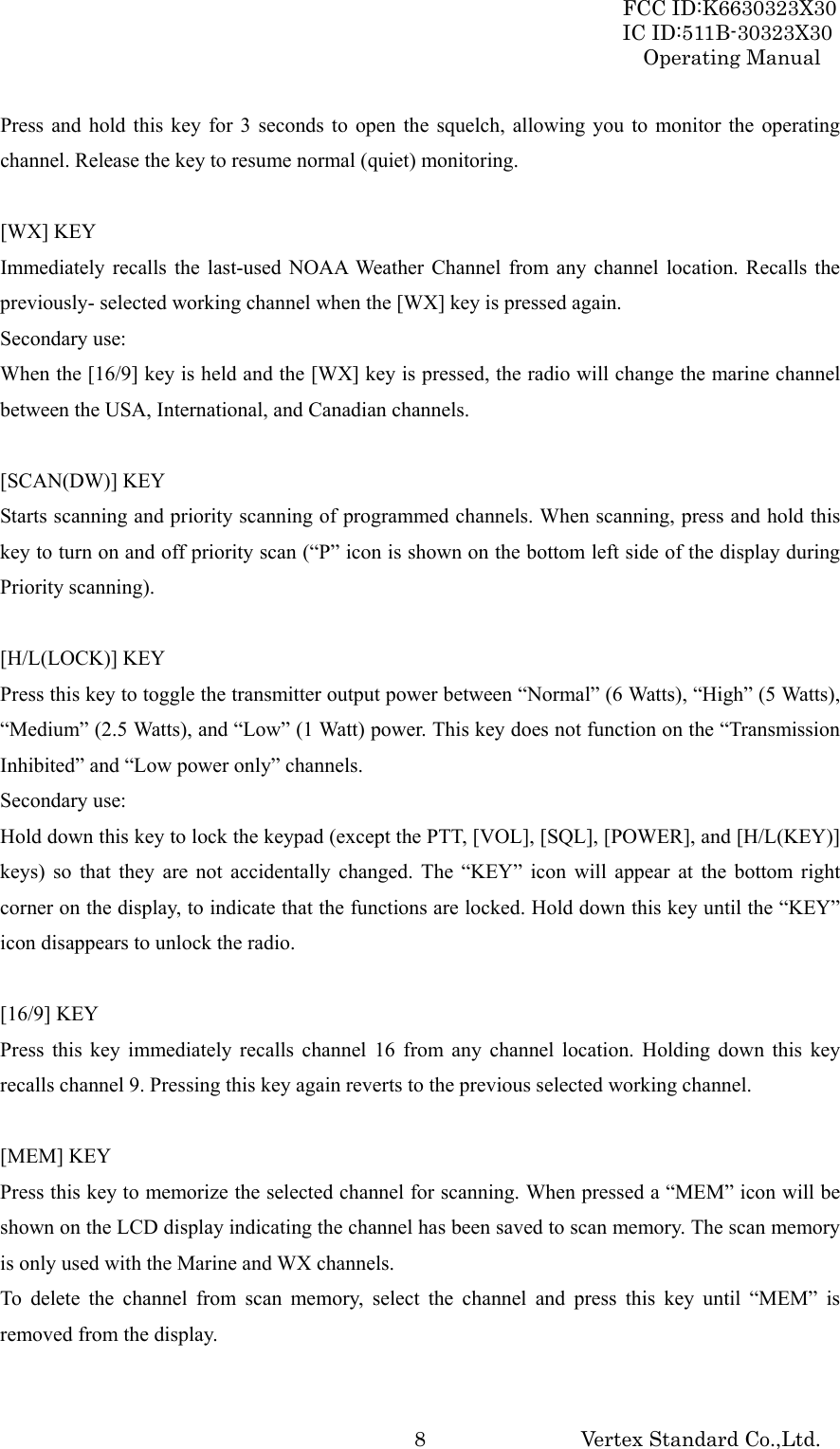 FCC ID:K6630323X30 IC ID:511B-30323X30 Operating Manual Vertex Standard Co.,Ltd.  8Press and hold this key for 3 seconds to open the squelch, allowing you to monitor the operating channel. Release the key to resume normal (quiet) monitoring.  [WX] KEY Immediately recalls the last-used NOAA Weather Channel from any channel location. Recalls the previously- selected working channel when the [WX] key is pressed again. Secondary use: When the [16/9] key is held and the [WX] key is pressed, the radio will change the marine channel between the USA, International, and Canadian channels.  [SCAN(DW)] KEY Starts scanning and priority scanning of programmed channels. When scanning, press and hold this key to turn on and off priority scan (“P” icon is shown on the bottom left side of the display during Priority scanning).  [H/L(LOCK)] KEY Press this key to toggle the transmitter output power between “Normal” (6 Watts), “High” (5 Watts), “Medium” (2.5 Watts), and “Low” (1 Watt) power. This key does not function on the “Transmission Inhibited” and “Low power only” channels. Secondary use: Hold down this key to lock the keypad (except the PTT, [VOL], [SQL], [POWER], and [H/L(KEY)] keys) so that they are not accidentally changed. The “KEY” icon will appear at the bottom right corner on the display, to indicate that the functions are locked. Hold down this key until the “KEY” icon disappears to unlock the radio.  [16/9] KEY Press this key immediately recalls channel 16 from any channel location. Holding down this key recalls channel 9. Pressing this key again reverts to the previous selected working channel.  [MEM] KEY Press this key to memorize the selected channel for scanning. When pressed a “MEM” icon will be shown on the LCD display indicating the channel has been saved to scan memory. The scan memory is only used with the Marine and WX channels. To delete the channel from scan memory, select the channel and press this key until “MEM” is removed from the display.  