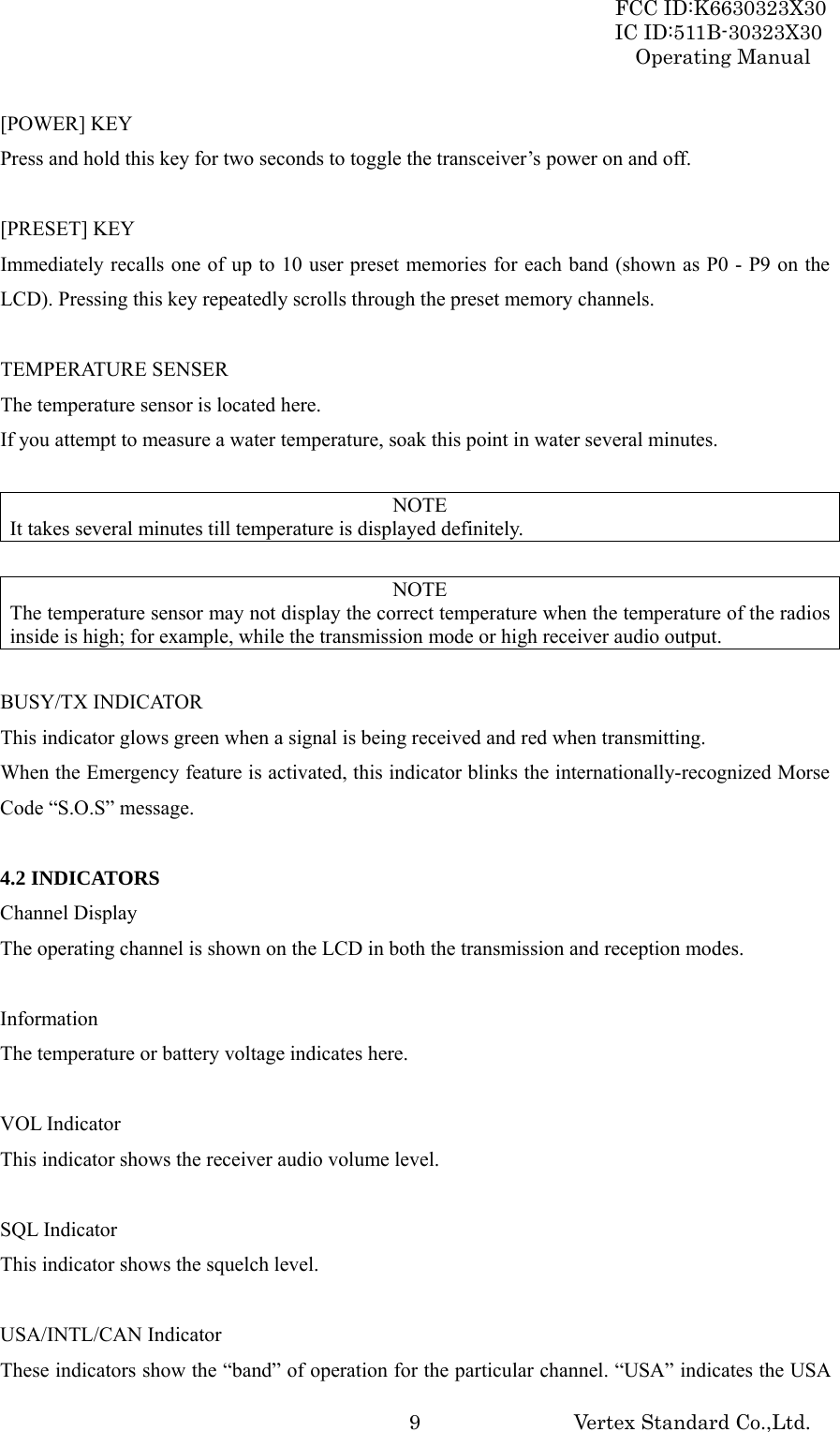 FCC ID:K6630323X30 IC ID:511B-30323X30 Operating Manual Vertex Standard Co.,Ltd.  9[POWER] KEY Press and hold this key for two seconds to toggle the transceiver’s power on and off.  [PRESET] KEY Immediately recalls one of up to 10 user preset memories for each band (shown as P0 - P9 on the LCD). Pressing this key repeatedly scrolls through the preset memory channels.  TEMPERATURE SENSER The temperature sensor is located here. If you attempt to measure a water temperature, soak this point in water several minutes.  NOTE It takes several minutes till temperature is displayed definitely.  NOTE The temperature sensor may not display the correct temperature when the temperature of the radios inside is high; for example, while the transmission mode or high receiver audio output.  BUSY/TX INDICATOR This indicator glows green when a signal is being received and red when transmitting. When the Emergency feature is activated, this indicator blinks the internationally-recognized Morse Code “S.O.S” message.  4.2 INDICATORS Channel Display The operating channel is shown on the LCD in both the transmission and reception modes.  Information The temperature or battery voltage indicates here.  VOL Indicator This indicator shows the receiver audio volume level.  SQL Indicator This indicator shows the squelch level.  USA/INTL/CAN Indicator These indicators show the “band” of operation for the particular channel. “USA” indicates the USA 