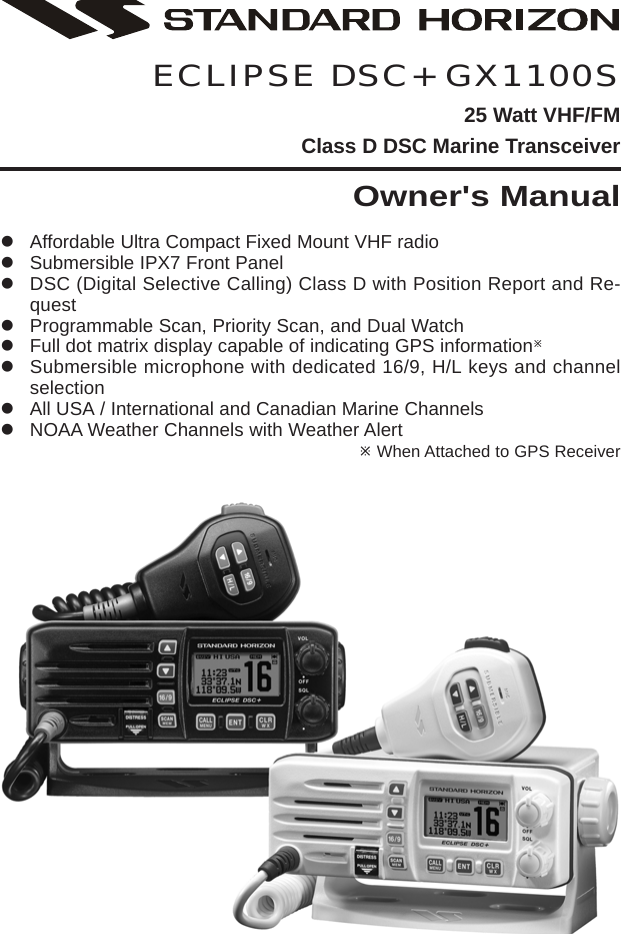 Page 1GX1100SECLIPSE DSC+ GX1100S25 Watt VHF/FMClass D DSC Marine TransceiverOwner&apos;s ManualzAffordable Ultra Compact Fixed Mount VHF radiozSubmersible IPX7 Front PanelzDSC (Digital Selective Calling) Class D with Position Report and Re-questzProgrammable Scan, Priority Scan, and Dual WatchzFull dot matrix display capable of indicating GPS informationÚzSubmersible microphone with dedicated 16/9, H/L keys and channelselectionzAll USA / International and Canadian Marine ChannelszNOAA Weather Channels with Weather AlertÚ When Attached to GPS Receiver