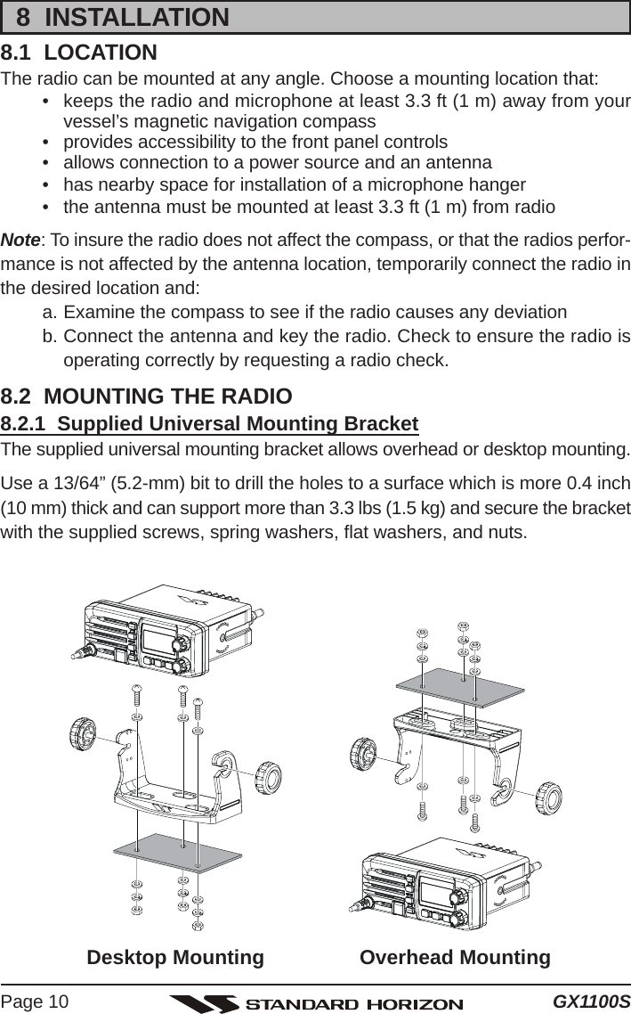 GX1100SPage 108  INSTALLATION8.1  LOCATIONThe radio can be mounted at any angle. Choose a mounting location that:• keeps the radio and microphone at least 3.3 ft (1 m) away from yourvessel’s magnetic navigation compass• provides accessibility to the front panel controls• allows connection to a power source and an antenna• has nearby space for installation of a microphone hanger• the antenna must be mounted at least 3.3 ft (1 m) from radioNote: To insure the radio does not affect the compass, or that the radios perfor-mance is not affected by the antenna location, temporarily connect the radio inthe desired location and:a. Examine the compass to see if the radio causes any deviationb. Connect the antenna and key the radio. Check to ensure the radio isoperating correctly by requesting a radio check.8.2  MOUNTING THE RADIO8.2.1  Supplied Universal Mounting BracketThe supplied universal mounting bracket allows overhead or desktop mounting.Use a 13/64” (5.2-mm) bit to drill the holes to a surface which is more 0.4 inch(10 mm) thick and can support more than 3.3 lbs (1.5 kg) and secure the bracketwith the supplied screws, spring washers, flat washers, and nuts.Desktop Mounting Overhead Mounting