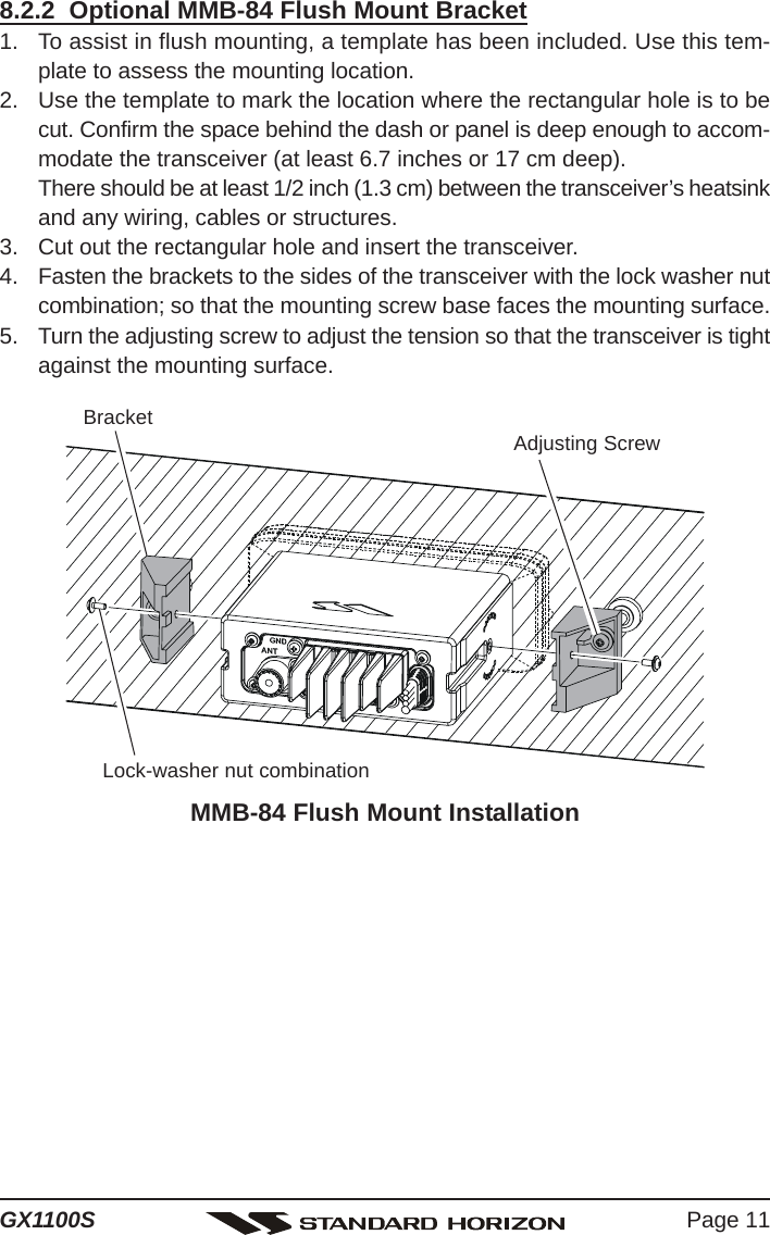 Page 11GX1100S8.2.2  Optional MMB-84 Flush Mount Bracket1. To assist in flush mounting, a template has been included. Use this tem-plate to assess the mounting location.2. Use the template to mark the location where the rectangular hole is to becut. Confirm the space behind the dash or panel is deep enough to accom-modate the transceiver (at least 6.7 inches or 17 cm deep).There should be at least 1/2 inch (1.3 cm) between the transceiver’s heatsinkand any wiring, cables or structures.3. Cut out the rectangular hole and insert the transceiver.4. Fasten the brackets to the sides of the transceiver with the lock washer nutcombination; so that the mounting screw base faces the mounting surface.5. Turn the adjusting screw to adjust the tension so that the transceiver is tightagainst the mounting surface.MMB-84 Flush Mount InstallationBracketAdjusting ScrewLock-washer nut combination