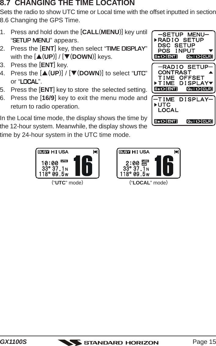 Page 15GX1100S8.7  CHANGING THE TIME LOCATIONSets the radio to show UTC time or Local time with the offset inputted in section8.6 Changing the GPS Time.1. Press and hold down the [CALL(MENU)] key until“SETUP MENUSETUP MENUSETUP MENUSETUP MENUSETUP MENU” appears.2. Press the [ENT] key, then select “TIME DISPLAYTIME DISPLAYTIME DISPLAYTIME DISPLAYTIME DISPLAY”with the [S(UP)] / [T(DOWN)] keys.3. Press the [ENT] key.4. Press the [S(UP)] / [T(DOWN)] to select “UTCUTCUTCUTCUTC”or “LOCALLOCALLOCALLOCALLOCAL”.5. Press the [ENT] key to store  the selected setting.6. Press the [16/9] key to exit the menu mode andreturn to radio operation.In the Local time mode, the display shows the time bythe 12-hour system. Meanwhile, the display shows thetime by 24-hour system in the UTC time mode.(“UTC” mode)(“LOCAL” mode)