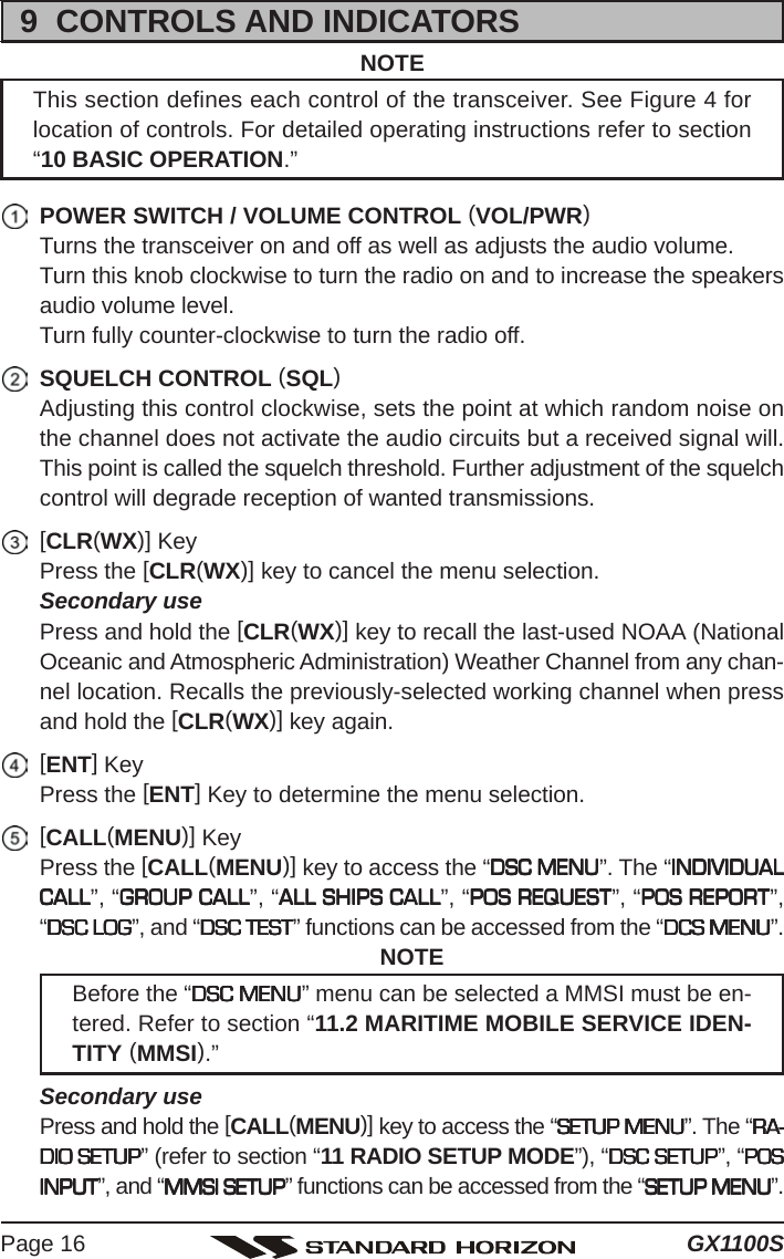 GX1100SPage 169  CONTROLS AND INDICATORSNOTEThis section defines each control of the transceiver. See Figure 4 forlocation of controls. For detailed operating instructions refer to section“10 BASIC OPERATION.”POWER SWITCH / VOLUME CONTROL (VOL/PWR)Turns the transceiver on and off as well as adjusts the audio volume.Turn this knob clockwise to turn the radio on and to increase the speakersaudio volume level.Turn fully counter-clockwise to turn the radio off.SQUELCH CONTROL (SQL)Adjusting this control clockwise, sets the point at which random noise onthe channel does not activate the audio circuits but a received signal will.This point is called the squelch threshold. Further adjustment of the squelchcontrol will degrade reception of wanted transmissions.[CLR(WX)] KeyPress the [CLR(WX)] key to cancel the menu selection.Secondary usePress and hold the [CLR(WX)] key to recall the last-used NOAA (NationalOceanic and Atmospheric Administration) Weather Channel from any chan-nel location. Recalls the previously-selected working channel when pressand hold the [CLR(WX)] key again.[ENT] KeyPress the [ENT] Key to determine the menu selection.[CALL(MENU)] KeyPress the [CALL(MENU)] key to access the “DSC MENUDSC MENUDSC MENUDSC MENUDSC MENU”. The “INDIVIDUALINDIVIDUALINDIVIDUALINDIVIDUALINDIVIDUALCALLCALLCALLCALLCALL”, “GROUP CALLGROUP CALLGROUP CALLGROUP CALLGROUP CALL”, “ALL SHIPS CALLALL SHIPS CALLALL SHIPS CALLALL SHIPS CALLALL SHIPS CALL”, “POS REQUESTPOS REQUESTPOS REQUESTPOS REQUESTPOS REQUEST”, “POS REPORTPOS REPORTPOS REPORTPOS REPORTPOS REPORT”,“DSC LOGDSC LOGDSC LOGDSC LOGDSC LOG”, and “DSC TESTDSC TESTDSC TESTDSC TESTDSC TEST” functions can be accessed from the “DCS MENUDCS MENUDCS MENUDCS MENUDCS MENU”.NOTEBefore the “DSC MENUDSC MENUDSC MENUDSC MENUDSC MENU” menu can be selected a MMSI must be en-tered. Refer to section “11.2 MARITIME MOBILE SERVICE IDEN-TITY (MMSI).”Secondary usePress and hold the [CALL(MENU)] key to access the “SETUP MENUSETUP MENUSETUP MENUSETUP MENUSETUP MENU”. The “RA-RA-RA-RA-RA-DIO SETUPDIO SETUPDIO SETUPDIO SETUPDIO SETUP” (refer to section “11 RADIO SETUP MODE”), “DSC SETUPDSC SETUPDSC SETUPDSC SETUPDSC SETUP”, “POSPOSPOSPOSPOSINPUTINPUTINPUTINPUTINPUT”, and “MMSI SETUPMMSI SETUPMMSI SETUPMMSI SETUPMMSI SETUP” functions can be accessed from the “SETUP MENUSETUP MENUSETUP MENUSETUP MENUSETUP MENU”.