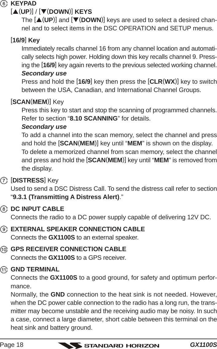 GX1100SPage 18KEYPAD[S(UP)] / [T(DOWN)] KEYSThe [S(UP)] and [T(DOWN)] keys are used to select a desired chan-nel and to select items in the DSC OPERATION and SETUP menus.[16/9] KeyImmediately recalls channel 16 from any channel location and automati-cally selects high power. Holding down this key recalls channel 9. Press-ing the [16/9] key again reverts to the previous selected working channel.Secondary usePress and hold the [16/9] key then press the [CLR(WX)] key to switchbetween the USA, Canadian, and International Channel Groups.[SCAN(MEM)] KeyPress this key to start and stop the scanning of programmed channels.Refer to section “8.10 SCANNING” for details.Secondary useTo add a channel into the scan memory, select the channel and pressand hold the [SCAN(MEM)] key until “MEM” is shown on the display.To delete a memorized channel from scan memory, select the channeland press and hold the [SCAN(MEM)] key until “MEM” is removed fromthe display.[DISTRESS] KeyUsed to send a DSC Distress Call. To send the distress call refer to section“9.3.1 (Transmitting A Distress Alert).”DC INPUT CABLEConnects the radio to a DC power supply capable of delivering 12V DC.EXTERNAL SPEAKER CONNECTION CABLEConnects the GX1100S to an external speaker.GPS RECEIVER CONNECTION CABLEConnects the GX1100S to a GPS receiver.GND TERMINALConnects the GX1100S to a good ground, for safety and optimum perfor-mance.Normally, the GND connection to the heat sink is not needed. However,when the DC power cable connection to the radio has a long run, the trans-mitter may become unstable and the receiving audio may be noisy. In sucha case, connect a large diameter, short cable between this terminal on theheat sink and battery ground.