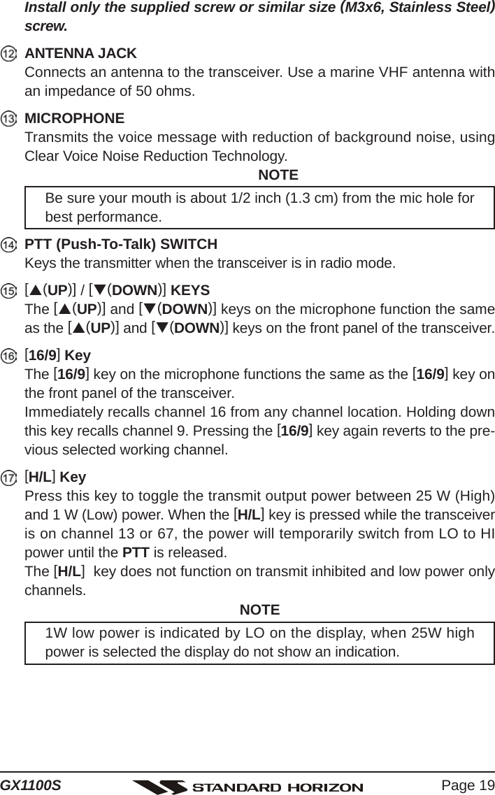 Page 19GX1100SInstall only the supplied screw or similar size (M3x6, Stainless Steel)screw.ANTENNA JACKConnects an antenna to the transceiver. Use a marine VHF antenna withan impedance of 50 ohms.MICROPHONETransmits the voice message with reduction of background noise, usingClear Voice Noise Reduction Technology.NOTEBe sure your mouth is about 1/2 inch (1.3 cm) from the mic hole forbest performance.PTT (Push-To-Talk) SWITCHKeys the transmitter when the transceiver is in radio mode.[S(UP)] / [T(DOWN)] KEYSThe [S(UP)] and [T(DOWN)] keys on the microphone function the sameas the [S(UP)] and [T(DOWN)] keys on the front panel of the transceiver.[16/9] KeyThe [16/9] key on the microphone functions the same as the [16/9] key onthe front panel of the transceiver.Immediately recalls channel 16 from any channel location. Holding downthis key recalls channel 9. Pressing the [16/9] key again reverts to the pre-vious selected working channel.[H/L] KeyPress this key to toggle the transmit output power between 25 W (High)and 1 W (Low) power. When the [H/L] key is pressed while the transceiveris on channel 13 or 67, the power will temporarily switch from LO to HIpower until the PTT is released.The [H/L]  key does not function on transmit inhibited and low power onlychannels. NOTE1W low power is indicated by LO on the display, when 25W highpower is selected the display do not show an indication.