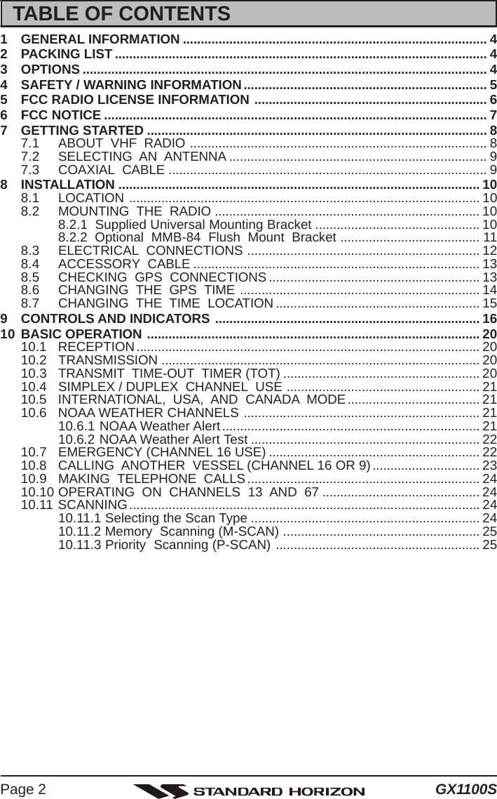 GX1100SPage 2TABLE OF CONTENTS1 GENERAL INFORMATION ..................................................................................... 42 PACKING LIST ........................................................................................................ 43 OPTIONS ................................................................................................................. 44 SAFETY / WARNING INFORMATION.................................................................... 55 FCC RADIO LICENSE INFORMATION ................................................................. 66 FCC NOTICE ........................................................................................................... 77 GETTING STARTED ............................................................................................... 87.1 ABOUT  VHF  RADIO ................................................................................... 87.2 SELECTING  AN  ANTENNA ........................................................................ 97.3 COAXIAL  CABLE ......................................................................................... 98 INSTALLATION ..................................................................................................... 108.1 LOCATION .................................................................................................. 108.2 MOUNTING  THE  RADIO .......................................................................... 108.2.1  Supplied Universal Mounting Bracket .............................................. 108.2.2  Optional  MMB-84  Flush  Mount  Bracket ....................................... 118.3 ELECTRICAL  CONNECTIONS ................................................................. 128.4 ACCESSORY  CABLE ................................................................................ 138.5 CHECKING  GPS  CONNECTIONS........................................................... 138.6 CHANGING  THE  GPS  TIME ................................................................... 148.7 CHANGING  THE  TIME  LOCATION ......................................................... 159 CONTROLS AND INDICATORS .......................................................................... 1610 BASIC OPERATION ............................................................................................. 2010.1 RECEPTION................................................................................................ 2010.2 TRANSMISSION ......................................................................................... 2010.3 TRANSMIT  TIME-OUT  TIMER (TOT) ....................................................... 2010.4 SIMPLEX / DUPLEX  CHANNEL  USE ...................................................... 2110.5 INTERNATIONAL,  USA,  AND  CANADA  MODE..................................... 2110.6 NOAA WEATHER CHANNELS .................................................................. 2110.6.1 NOAA Weather Alert........................................................................ 2110.6.2 NOAA Weather Alert Test ................................................................ 2210.7 EMERGENCY (CHANNEL 16 USE) ........................................................... 2210.8 CALLING  ANOTHER  VESSEL (CHANNEL 16 OR 9).............................. 2310.9 MAKING  TELEPHONE  CALLS................................................................. 2410.10 OPERATING  ON  CHANNELS  13  AND  67 ............................................ 2410.11 SCANNING.................................................................................................. 2410.11.1 Selecting the Scan Type ................................................................ 2410.11.2 Memory  Scanning (M-SCAN) ....................................................... 2510.11.3 Priority  Scanning (P-SCAN) ......................................................... 25