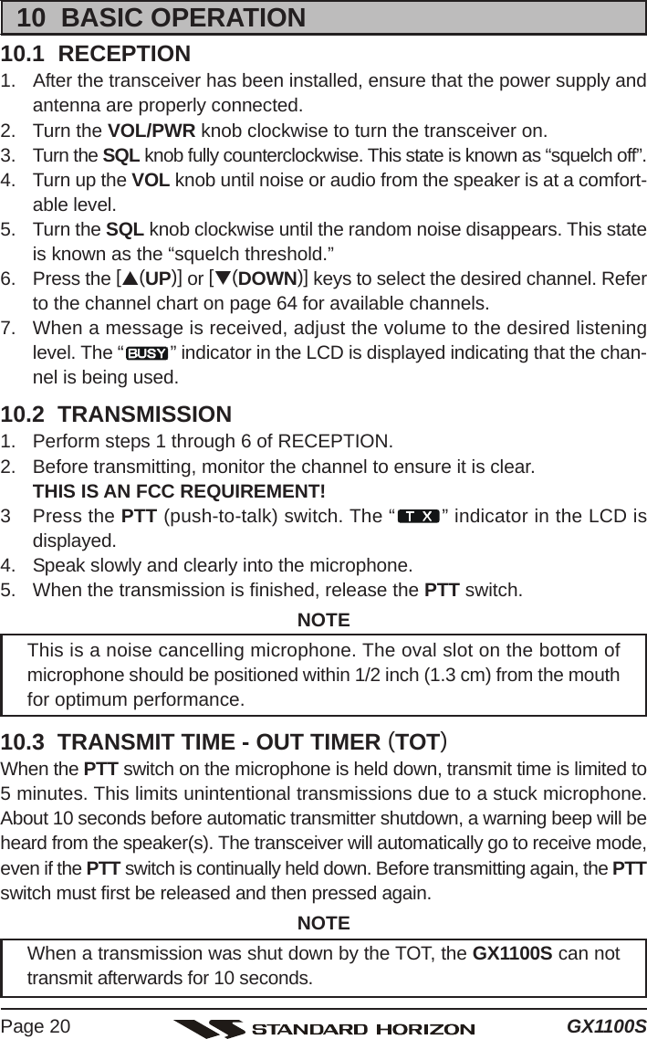 GX1100SPage 2010  BASIC OPERATION10.1  RECEPTION1. After the transceiver has been installed, ensure that the power supply andantenna are properly connected.2. Turn the VOL/PWR knob clockwise to turn the transceiver on.3. Turn the SQL knob fully counterclockwise. This state is known as “squelch off”.4. Turn up the VOL knob until noise or audio from the speaker is at a comfort-able level.5. Turn the SQL knob clockwise until the random noise disappears. This stateis known as the “squelch threshold.”6. Press the [S(UP)] or [T(DOWN)] keys to select the desired channel. Referto the channel chart on page 64 for available channels.7. When a message is received, adjust the volume to the desired listeninglevel. The “ ” indicator in the LCD is displayed indicating that the chan-nel is being used.10.2  TRANSMISSION1. Perform steps 1 through 6 of RECEPTION.2. Before transmitting, monitor the channel to ensure it is clear.THIS IS AN FCC REQUIREMENT!3 Press the PTT (push-to-talk) switch. The “ ” indicator in the LCD isdisplayed.4. Speak slowly and clearly into the microphone.5. When the transmission is finished, release the PTT switch.NOTEThis is a noise cancelling microphone. The oval slot on the bottom ofmicrophone should be positioned within 1/2 inch (1.3 cm) from the mouthfor optimum performance.10.3  TRANSMIT TIME - OUT TIMER (TOT)When the PTT switch on the microphone is held down, transmit time is limited to5 minutes. This limits unintentional transmissions due to a stuck microphone.About 10 seconds before automatic transmitter shutdown, a warning beep will beheard from the speaker(s). The transceiver will automatically go to receive mode,even if the PTT switch is continually held down. Before transmitting again, the PTTswitch must first be released and then pressed again.NOTEWhen a transmission was shut down by the TOT, the GX1100S can nottransmit afterwards for 10 seconds.