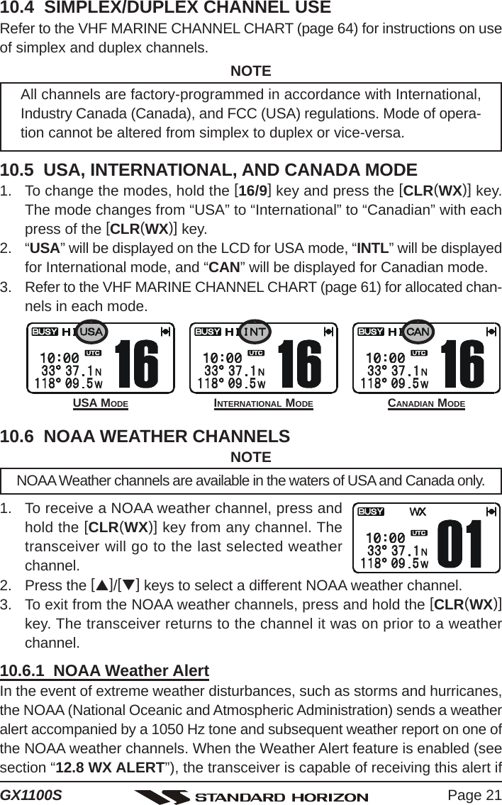 Page 21GX1100S10.4  SIMPLEX/DUPLEX CHANNEL USERefer to the VHF MARINE CHANNEL CHART (page 64) for instructions on useof simplex and duplex channels.NOTEAll channels are factory-programmed in accordance with International,Industry Canada (Canada), and FCC (USA) regulations. Mode of opera-tion cannot be altered from simplex to duplex or vice-versa.10.5  USA, INTERNATIONAL, AND CANADA MODE1. To change the modes, hold the [16/9] key and press the [CLR(WX)] key.The mode changes from “USA” to “International” to “Canadian” with eachpress of the [CLR(WX)] key.2. “USA” will be displayed on the LCD for USA mode, “INTL” will be displayedfor International mode, and “CAN” will be displayed for Canadian mode.3. Refer to the VHF MARINE CHANNEL CHART (page 61) for allocated chan-nels in each mode.10.6  NOAA WEATHER CHANNELSNOTENOAA Weather channels are available in the waters of USA and Canada only.1. To receive a NOAA weather channel, press andhold the [CLR(WX)] key from any channel. Thetransceiver will go to the last selected weatherchannel.2. Press the [S]/[T] keys to select a different NOAA weather channel.3. To exit from the NOAA weather channels, press and hold the [CLR(WX)]key. The transceiver returns to the channel it was on prior to a weatherchannel.10.6.1  NOAA Weather AlertIn the event of extreme weather disturbances, such as storms and hurricanes,the NOAA (National Oceanic and Atmospheric Administration) sends a weatheralert accompanied by a 1050 Hz tone and subsequent weather report on one ofthe NOAA weather channels. When the Weather Alert feature is enabled (seesection “12.8 WX ALERT”), the transceiver is capable of receiving this alert ifINTERNATIONAL MODE CANADIAN MODEUSA MODE