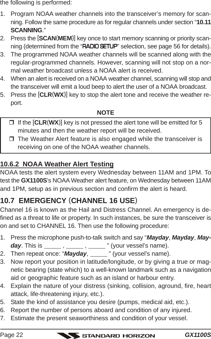 GX1100SPage 22the following is performed:1. Program NOAA weather channels into the transceiver’s memory for scan-ning. Follow the same procedure as for regular channels under section “10.11SCANNING.”2. Press the [SCAN(MEM)] key once to start memory scanning or priority scan-ning (determined from the “RADIO SETUPRADIO SETUPRADIO SETUPRADIO SETUPRADIO SETUP” selection, see page 56 for details).3. The programmed NOAA weather channels will be scanned along with theregular-programmed channels. However, scanning will not stop on a nor-mal weather broadcast unless a NOAA alert is received.4. When an alert is received on a NOAA weather channel, scanning will stop andthe transceiver will emit a loud beep to alert the user of a NOAA broadcast.5. Press the [CLR(WX)] key to stop the alert tone and receive the weather re-port.NOTEIf the [CLR(WX)] key is not pressed the alert tone will be emitted for 5minutes and then the weather report will be received.The Weather Alert feature is also engaged while the transceiver isreceiving on one of the NOAA weather channels.10.6.2  NOAA Weather Alert TestingNOAA tests the alert system every Wednesday between 11AM and 1PM. Totest the GX1100S’s NOAA Weather alert feature, on Wednesday between 11AMand 1PM, setup as in previous section and confirm the alert is heard.10.7  EMERGENCY (CHANNEL 16 USE)Channel 16 is known as the Hail and Distress Channel. An emergency is de-fined as a threat to life or property. In such instances, be sure the transceiver ison and set to CHANNEL 16. Then use the following procedure:1. Press the microphone push-to-talk switch and say “Mayday, Mayday, May-day. This is            ,            ,            ” (your vessel’s name).2. Then repeat once: “Mayday,            ” (your vessel’s name).3. Now report your position in latitude/longitude, or by giving a true or mag-netic bearing (state which) to a well-known landmark such as a navigationaid or geographic feature such as an island or harbour entry.4. Explain the nature of your distress (sinking, collision, aground, fire, heartattack, life-threatening injury, etc.).5. State the kind of assistance you desire (pumps, medical aid, etc.).6. Report the number of persons aboard and condition of any injured.7. Estimate the present seaworthiness and condition of your vessel.