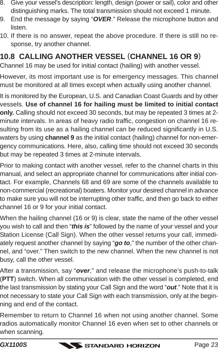 Page 23GX1100S8. Give your vessel’s description: length, design (power or sail), color and otherdistinguishing marks. The total transmission should not exceed 1 minute.9. End the message by saying “OVER.” Release the microphone button andlisten.10. If there is no answer, repeat the above procedure. If there is still no re-sponse, try another channel.10.8  CALLING ANOTHER VESSEL (CHANNEL 16 OR 9)Channel 16 may be used for initial contact (hailing) with another vessel.However, its most important use is for emergency messages. This channelmust be monitored at all times except when actually using another channel.It is monitored by the European, U.S. and Canadian Coast Guards and by othervessels. Use of channel 16 for hailing must be limited to initial contactonly. Calling should not exceed 30 seconds, but may be repeated 3 times at 2-minute intervals. In areas of heavy radio traffic, congestion on channel 16 re-sulting from its use as a hailing channel can be reduced significantly in U.S.waters by using channel 9 as the initial contact (hailing) channel for non-emer-gency communications. Here, also, calling time should not exceed 30 secondsbut may be repeated 3 times at 2-minute intervals.Prior to making contact with another vessel, refer to the channel charts in thismanual, and select an appropriate channel for communications after initial con-tact. For example, Channels 68 and 69 are some of the channels available tonon-commercial (recreational) boaters. Monitor your desired channel in advanceto make sure you will not be interrupting other traffic, and then go back to eitherchannel 16 or 9 for your initial contact.When the hailing channel (16 or 9) is clear, state the name of the other vesselyou wish to call and then “this is” followed by the name of your vessel and yourStation License (Call Sign). When the other vessel returns your call, immedi-ately request another channel by saying “go to,” the number of the other chan-nel, and “over.” Then switch to the new channel. When the new channel is notbusy, call the other vessel.After a transmission, say “over,” and release the microphone’s push-to-talk(PTT) switch. When all communication with the other vessel is completed, endthe last transmission by stating your Call Sign and the word “out.” Note that it isnot necessary to state your Call Sign with each transmission, only at the begin-ning and end of the contact.Remember to return to Channel 16 when not using another channel. Someradios automatically monitor Channel 16 even when set to other channels orwhen scanning.