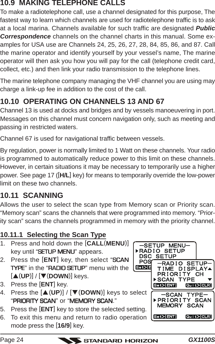 GX1100SPage 2410.9  MAKING TELEPHONE CALLSTo make a radiotelephone call, use a channel designated for this purpose, Thefastest way to learn which channels are used for radiotelephone traffic is to askat a local marina. Channels available for such traffic are designated PublicCorrespondence channels on the channel charts in this manual. Some ex-amples for USA use are Channels 24, 25, 26, 27, 28, 84, 85, 86, and 87. Callthe marine operator and identify yourself by your vessel’s name, The marineoperator will then ask you how you will pay for the call (telephone credit card,collect, etc.) and then link your radio transmission to the telephone lines.The marine telephone company managing the VHF channel you are using maycharge a link-up fee in addition to the cost of the call.10.10  OPERATING ON CHANNELS 13 AND 67Channel 13 is used at docks and bridges and by vessels manoeuvering in port.Messages on this channel must concern navigation only, such as meeting andpassing in restricted waters.Channel 67 is used for navigational traffic between vessels.By regulation, power is normally limited to 1 Watt on these channels. Your radiois programmed to automatically reduce power to this limit on these channels.However, in certain situations it may be necessary to temporarily use a higherpower. See page 17 ([H/L] key) for means to temporarily override the low-powerlimit on these two channels.10.11  SCANNINGAllows the user to select the scan type from Memory scan or Priority scan.“Memory scan” scans the channels that were programmed into memory. “Prior-ity scan” scans the channels programmed in memory with the priority channel.10.11.1  Selecting the Scan Type1. Press and hold down the [CALL(MENU)]key until “SETUP MENUSETUP MENUSETUP MENUSETUP MENUSETUP MENU” appears.2. Press the [ENT] key, then select “SCANSCANSCANSCANSCANTYPETYPETYPETYPETYPE” in the “RADIO SETUPRADIO SETUPRADIO SETUPRADIO SETUPRADIO SETUP” menu with the[S(UP)] / [T(DOWN)] keys.3. Press the [ENT] key.4. Press the [S(UP)] / [T(DOWN)] keys to select“PRIORITY SCANPRIORITY SCANPRIORITY SCANPRIORITY SCANPRIORITY SCAN” or “MEMORY SCANMEMORY SCANMEMORY SCANMEMORY SCANMEMORY SCAN.”5. Press the [ENT] key to store the selected setting.6. To exit this menu and return to radio operationmode press the [16/9] key.