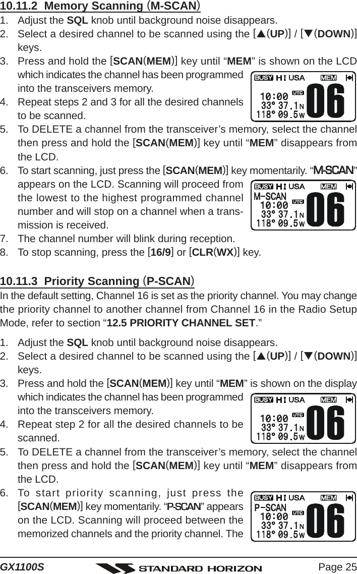 Page 25GX1100S10.11.2  Memory Scanning (M-SCAN)1. Adjust the SQL knob until background noise disappears.2. Select a desired channel to be scanned using the [S(UP)] / [T(DOWN)]keys.3. Press and hold the [SCAN(MEM)] key until “MEM” is shown on the LCDwhich indicates the channel has been programmedinto the transceivers memory.4. Repeat steps 2 and 3 for all the desired channelsto be scanned.5. To DELETE a channel from the transceiver’s memory, select the channelthen press and hold the [SCAN(MEM)] key until “MEM” disappears fromthe LCD.6. To start scanning, just press the [SCAN(MEM)] key momentarily. “M-SCANM-SCANM-SCANM-SCANM-SCAN”appears on the LCD. Scanning will proceed fromthe lowest to the highest programmed channelnumber and will stop on a channel when a trans-mission is received.7. The channel number will blink during reception.8. To stop scanning, press the [16/9] or [CLR(WX)] key.10.11.3  Priority Scanning (P-SCAN)In the default setting, Channel 16 is set as the priority channel. You may changethe priority channel to another channel from Channel 16 in the Radio SetupMode, refer to section “12.5 PRIORITY CHANNEL SET.”1. Adjust the SQL knob until background noise disappears.2. Select a desired channel to be scanned using the [S(UP)] / [T(DOWN)]keys.3. Press and hold the [SCAN(MEM)] key until “MEM” is shown on the displaywhich indicates the channel has been programmedinto the transceivers memory.4. Repeat step 2 for all the desired channels to bescanned.5. To DELETE a channel from the transceiver’s memory, select the channelthen press and hold the [SCAN(MEM)] key until “MEM” disappears fromthe LCD.6. To start priority scanning, just press the[SCAN(MEM)] key momentarily. “P-SCANP-SCANP-SCANP-SCANP-SCAN” appearson the LCD. Scanning will proceed between thememorized channels and the priority channel. The