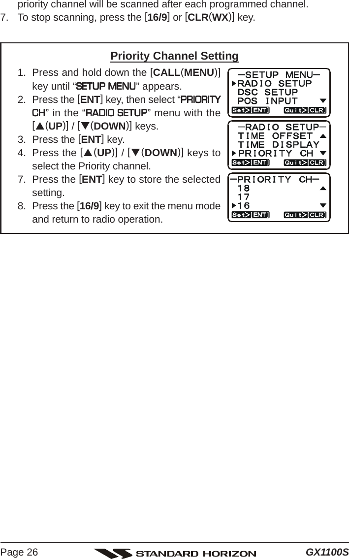 GX1100SPage 26priority channel will be scanned after each programmed channel.7. To stop scanning, press the [16/9] or [CLR(WX)] key.Priority Channel Setting1. Press and hold down the [CALL(MENU)]key until “SETUP MENUSETUP MENUSETUP MENUSETUP MENUSETUP MENU” appears.2. Press the [ENT] key, then select “PRIORITYPRIORITYPRIORITYPRIORITYPRIORITYCHCHCHCHCH” in the “RADIO SETUPRADIO SETUPRADIO SETUPRADIO SETUPRADIO SETUP” menu with the[S(UP)] / [T(DOWN)] keys.3. Press the [ENT] key.4. Press the [S(UP)] / [T(DOWN)] keys toselect the Priority channel.7. Press the [ENT] key to store the selectedsetting.8. Press the [16/9] key to exit the menu modeand return to radio operation.