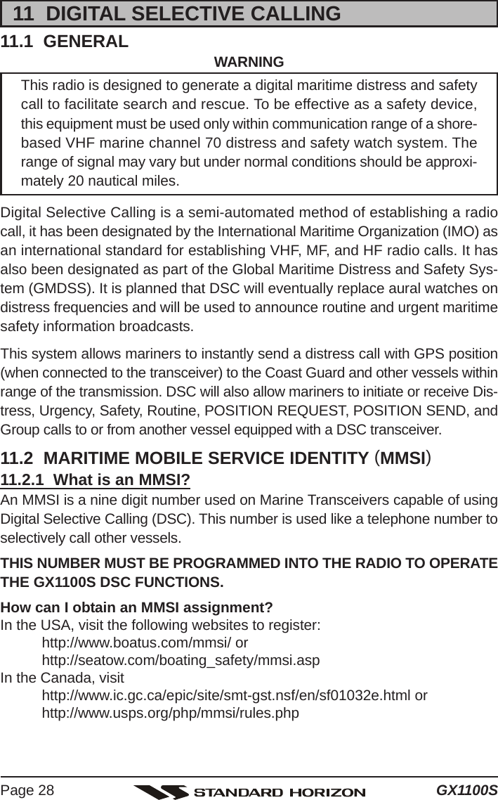 GX1100SPage 2811  DIGITAL SELECTIVE CALLING11.1  GENERAL WARNINGThis radio is designed to generate a digital maritime distress and safetycall to facilitate search and rescue. To be effective as a safety device,this equipment must be used only within communication range of a shore-based VHF marine channel 70 distress and safety watch system. Therange of signal may vary but under normal conditions should be approxi-mately 20 nautical miles.Digital Selective Calling is a semi-automated method of establishing a radiocall, it has been designated by the International Maritime Organization (IMO) asan international standard for establishing VHF, MF, and HF radio calls. It hasalso been designated as part of the Global Maritime Distress and Safety Sys-tem (GMDSS). It is planned that DSC will eventually replace aural watches ondistress frequencies and will be used to announce routine and urgent maritimesafety information broadcasts.This system allows mariners to instantly send a distress call with GPS position(when connected to the transceiver) to the Coast Guard and other vessels withinrange of the transmission. DSC will also allow mariners to initiate or receive Dis-tress, Urgency, Safety, Routine, POSITION REQUEST, POSITION SEND, andGroup calls to or from another vessel equipped with a DSC transceiver.11.2  MARITIME MOBILE SERVICE IDENTITY (MMSI)11.2.1  What is an MMSI?An MMSI is a nine digit number used on Marine Transceivers capable of usingDigital Selective Calling (DSC). This number is used like a telephone number toselectively call other vessels.THIS NUMBER MUST BE PROGRAMMED INTO THE RADIO TO OPERATETHE GX1100S DSC FUNCTIONS.How can I obtain an MMSI assignment?In the USA, visit the following websites to register:http://www.boatus.com/mmsi/ orhttp://seatow.com/boating_safety/mmsi.aspIn the Canada, visithttp://www.ic.gc.ca/epic/site/smt-gst.nsf/en/sf01032e.html orhttp://www.usps.org/php/mmsi/rules.php