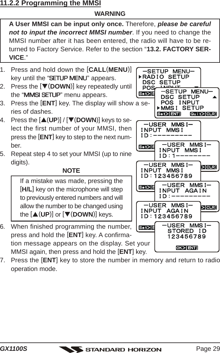 Page 29GX1100S11.2.2 Programming the MMSIWARNINGA User MMSI can be input only once. Therefore, please be carefulnot to input the incorrect MMSI number. If you need to change theMMSI number after it has been entered, the radio will have to be re-turned to Factory Service. Refer to the section “13.2. FACTORY SER-VICE.”1. Press and hold down the [CALL(MENU)]key until the “SETUP MENUSETUP MENUSETUP MENUSETUP MENUSETUP MENU” appears.2. Press the [T(DOWN)] key repeatedly untilthe “MMSI SETUPMMSI SETUPMMSI SETUPMMSI SETUPMMSI SETUP” menu appears.3. Press the [ENT] key. The display will show a se-ries of dashes.4. Press the [S(UP)] / [T(DOWN)] keys to se-lect the first number of your MMSI, thenpress the [ENT] key to step to the next num-ber.5. Repeat step 4 to set your MMSI (up to ninedigits). NOTEIf a mistake was made, pressing the[H/L] key on the microphone will stepto previously entered numbers and willallow the number to be changed usingthe [S(UP)] or [T(DOWN)] keys.6. When finished programming the number,press and hold the [ENT] key. A confirma-tion message appears on the display. Set yourMMSI again, then press and hold the [ENT] key.7. Press the [ENT] key to store the number in memory and return to radiooperation mode.