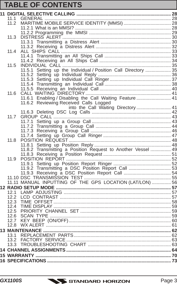 Page 3GX1100S11 DIGITAL SELECTIVE CALLING .......................................................................... 2811.1 GENERAL ................................................................................................... 2811.2 MARITIME MOBILE SERVICE IDENTITY (MMSI) ..................................... 2811.2.1 What is an MMSI? ........................................................................... 2811.2.2 Programming  the  MMSI ................................................................ 2911.3 DISTRESS  ALERT ..................................................................................... 3011.3.1  Transmitting  a  Distress  Alert ....................................................... 3011.3.2  Receiving  a  Distress  Alert ........................................................... 3211.4 ALL  SHIPS  CALL ...................................................................................... 3311.4.1  Transmitting  an  All  Ships  Call .................................................... 3311.4.2  Receiving  an  All  Ships  Call ........................................................ 3411.5 INDIVIDUAL  CALL ..................................................................................... 3511.5.1  Setting  up  the  Individual / Position  Call  Directory .................... 3511.5.2  Setting  up  Individual  Reply ......................................................... 3611.5.3  Setting  up  Individual  Call  Ringer................................................ 3711.5.4  Transmitting  an  Individual  Call .................................................... 3811.5.5  Receiving  an  Individual  Call ........................................................ 4011.6 CALL  WAITING  DIRECTORY ................................................................... 4111.6.1  Enabling / Disabling  the  Call  Waiting  Feature ........................... 4111.6.2  Reviewing Received  Calls  Logged                       into  the  Call  Waiting  Directory ........................... 4111.6.3  Deleting  DSC  Log  Calls .............................................................. 4211.7 GROUP  CALL ............................................................................................ 4311.7.1  Setting  up  a  Group  Call .............................................................. 4311.7.2  Transmitting  a  Group  Call ........................................................... 4411.7.3  Receiving  a  Group  Call ............................................................... 4611.7.4  Setting  up  Group  Call  Ringer ..................................................... 4711.8 POSITION  REQUEST ................................................................................ 4811.8.1  Setting  up  Position  Reply ............................................................ 4811.8.2  Transmitting  a  Position  Request  to  Another  Vessel ................ 4911.8.3  Receiving  a  Position  Request ..................................................... 5111.9 POSITION  REPORT .................................................................................. 5211.9.1  Setting  up  Position  Report  Ringer ............................................. 5211.9.2  Transmitting  a  DSC  Position  Report  Call ................................. 5311.9.3  Receiving  a  DSC  Position  Report  Call ..................................... 5411.10 DSC  TRANSMISSION  TEST .................................................................... 5511.11 MANUAL  INPUTTING  OF  THE  GPS  LOCATION (LAT/LON) ............... 5612 RADIO SETUP MODE .......................................................................................... 5712.1 LAMP  ADJUSTING .................................................................................... 5712.2 LCD  CONTRAST ....................................................................................... 5712.3 TIME  OFFSET ............................................................................................ 5812.4 TIME DISPLAY ............................................................................................ 5912.5 PRIORITY  CHANNEL  SET ....................................................................... 5912.6 SCAN  TYPE ............................................................................................... 5912.7 KEY  BEEP  (ON/OFF)................................................................................ 6012.8 WX ALERT .................................................................................................. 6113 MAINTENANCE .................................................................................................... 6213.1 REPLACEMENT  PARTS............................................................................ 6213.2 FACTORY  SERVICE .................................................................................. 6313.3 TROUBLESHOOTING  CHART ................................................................. 6314 CHANNEL ASSIGNMENTS .................................................................................. 6415 WARRANTY .......................................................................................................... 7016 SPECIFICATIONS ................................................................................................. 73TABLE OF CONTENTS