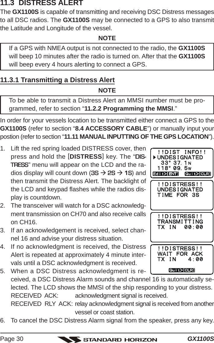 GX1100SPage 3011.3  DISTRESS ALERTThe GX1100S is capable of transmitting and receiving DSC Distress messagesto all DSC radios. The GX1100S may be connected to a GPS to also transmitthe Latitude and Longitude of the vessel.NOTEIf a GPS with NMEA output is not connected to the radio, the GX1100Swill beep 10 minutes after the radio is turned on. After that the GX1100Swill beep every 4 hours alerting to connect a GPS.11.3.1 Transmitting a Distress AlertNOTETo be able to transmit a Distress Alert an MMSI number must be pro-grammed, refer to section “11.2.2 Programming the MMSI.”In order for your vessels location to be transmitted either connect a GPS to theGX1100S (refer to section “8.4 ACCESSORY CABLE”) or manually input yourpostion (refer to section “11.11 MANUAL INPUTTING OF THE GPS LOCATION”).1. Lift the red spring loaded DISTRESS cover, thenpress and hold the [DISTRESS] key. The “DIS-DIS-DIS-DIS-DIS-TRESSTRESSTRESSTRESSTRESS” menu will appear on the LCD and the ra-dios display will count down (3S 3S 3S 3S 3S Æ 2S  2S  2S  2S  2S Æ 1S 1S 1S 1S 1S) andthen transmit the Distress Alert. The backlight ofthe LCD and keypad flashes while the radios dis-play is countdown.2. The transceiver will watch for a DSC acknowledg-ment transmission on CH70 and also receive callson CH16.3. If an acknowledgement is received, select chan-nel 16 and advise your distress situation.4. If no acknowledgment is received, the DistressAlert is repeated at approximately 4 minute inter-vals until a DSC acknowledgment is received.5. When a DSC Distress acknowledgment is re-ceived, a DSC Distress Alarm sounds and channel 16 is automatically se-lected. The LCD shows the MMSI of the ship responding to your distress.RECEIVED  ACK: acknowledgment signal is received.RECEIVED  RLY  ACK: relay acknowledgment signal is received from anothervessel or coast station.6. To cancel the DSC Distress Alarm signal from the speaker, press any key.