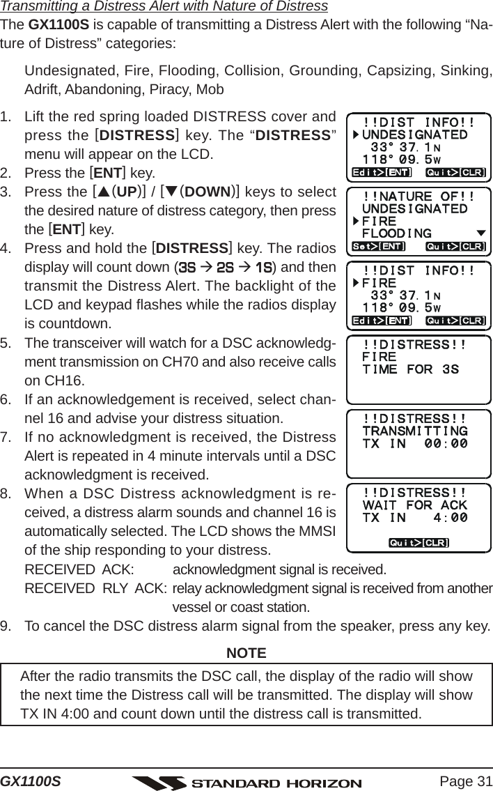 Page 31GX1100STransmitting a Distress Alert with Nature of DistressThe GX1100S is capable of transmitting a Distress Alert with the following “Na-ture of Distress” categories:Undesignated, Fire, Flooding, Collision, Grounding, Capsizing, Sinking,Adrift, Abandoning, Piracy, Mob1. Lift the red spring loaded DISTRESS cover andpress the [DISTRESS] key. The “DISTRESS”menu will appear on the LCD.2. Press the [ENT] key.3. Press the [S(UP)] / [T(DOWN)] keys to selectthe desired nature of distress category, then pressthe [ENT] key.4. Press and hold the [DISTRESS] key. The radiosdisplay will count down (3S 3S 3S 3S 3S Æ 2S  2S  2S  2S  2S Æ 1S 1S 1S 1S 1S) and thentransmit the Distress Alert. The backlight of theLCD and keypad flashes while the radios displayis countdown.5. The transceiver will watch for a DSC acknowledg-ment transmission on CH70 and also receive callson CH16.6. If an acknowledgement is received, select chan-nel 16 and advise your distress situation.7. If no acknowledgment is received, the DistressAlert is repeated in 4 minute intervals until a DSCacknowledgment is received.8. When a DSC Distress acknowledgment is re-ceived, a distress alarm sounds and channel 16 isautomatically selected. The LCD shows the MMSIof the ship responding to your distress.RECEIVED  ACK: acknowledgment signal is received.RECEIVED  RLY  ACK: relay acknowledgment signal is received from anothervessel or coast station.9. To cancel the DSC distress alarm signal from the speaker, press any key.NOTEAfter the radio transmits the DSC call, the display of the radio will showthe next time the Distress call will be transmitted. The display will showTX IN 4:00 and count down until the distress call is transmitted.