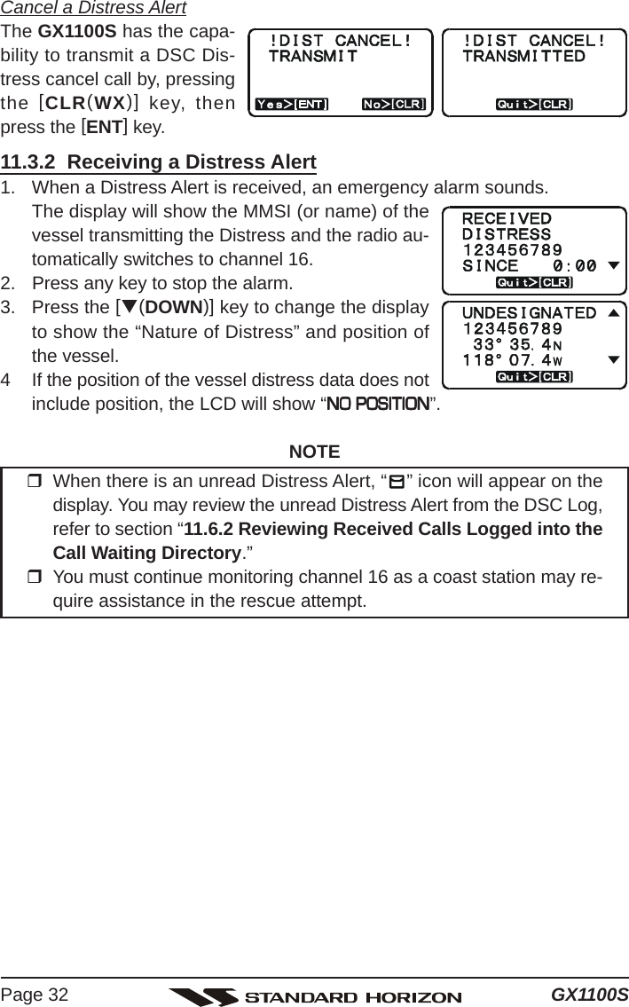 GX1100SPage 32Cancel a Distress AlertThe GX1100S has the capa-bility to transmit a DSC Dis-tress cancel call by, pressingthe [CLR(WX)] key, thenpress the [ENT] key.11.3.2  Receiving a Distress Alert1. When a Distress Alert is received, an emergency alarm sounds.The display will show the MMSI (or name) of thevessel transmitting the Distress and the radio au-tomatically switches to channel 16.2. Press any key to stop the alarm.3. Press the [T(DOWN)] key to change the displayto show the “Nature of Distress” and position ofthe vessel.4 If the position of the vessel distress data does notinclude position, the LCD will show “NO POSITIONNO POSITIONNO POSITIONNO POSITIONNO POSITION”.NOTEWhen there is an unread Distress Alert, “ ” icon will appear on thedisplay. You may review the unread Distress Alert from the DSC Log,refer to section “11.6.2 Reviewing Received Calls Logged into theCall Waiting Directory.”You must continue monitoring channel 16 as a coast station may re-quire assistance in the rescue attempt.