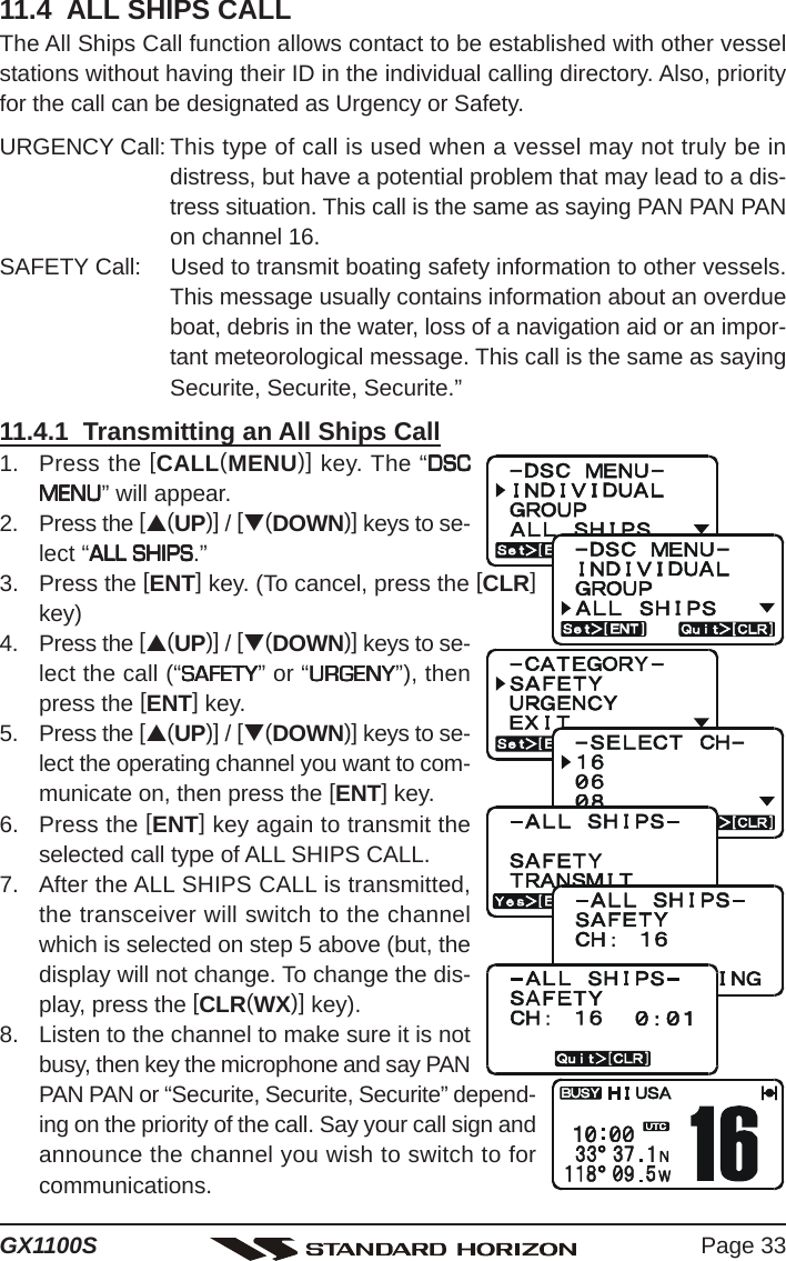 Page 33GX1100S11.4  ALL SHIPS CALLThe All Ships Call function allows contact to be established with other vesselstations without having their ID in the individual calling directory. Also, priorityfor the call can be designated as Urgency or Safety.URGENCY Call: This type of call is used when a vessel may not truly be indistress, but have a potential problem that may lead to a dis-tress situation. This call is the same as saying PAN PAN PANon channel 16.SAFETY Call: Used to transmit boating safety information to other vessels.This message usually contains information about an overdueboat, debris in the water, loss of a navigation aid or an impor-tant meteorological message. This call is the same as sayingSecurite, Securite, Securite.”11.4.1  Transmitting an All Ships Call1. Press the [CALL(MENU)] key. The “DSCDSCDSCDSCDSCMENUMENUMENUMENUMENU” will appear.2. Press the [S(UP)] / [T(DOWN)] keys to se-lect “ALL SHIPSALL SHIPSALL SHIPSALL SHIPSALL SHIPS.”3. Press the [ENT] key. (To cancel, press the [CLR]key)4. Press the [S(UP)] / [T(DOWN)] keys to se-lect the call (“SAFETYSAFETYSAFETYSAFETYSAFETY” or “URGENYURGENYURGENYURGENYURGENY”), thenpress the [ENT] key.5. Press the [S(UP)] / [T(DOWN)] keys to se-lect the operating channel you want to com-municate on, then press the [ENT] key.6. Press the [ENT] key again to transmit theselected call type of ALL SHIPS CALL.7. After the ALL SHIPS CALL is transmitted,the transceiver will switch to the channelwhich is selected on step 5 above (but, thedisplay will not change. To change the dis-play, press the [CLR(WX)] key).8. Listen to the channel to make sure it is notbusy, then key the microphone and say PANPAN PAN or “Securite, Securite, Securite” depend-ing on the priority of the call. Say your call sign andannounce the channel you wish to switch to forcommunications.