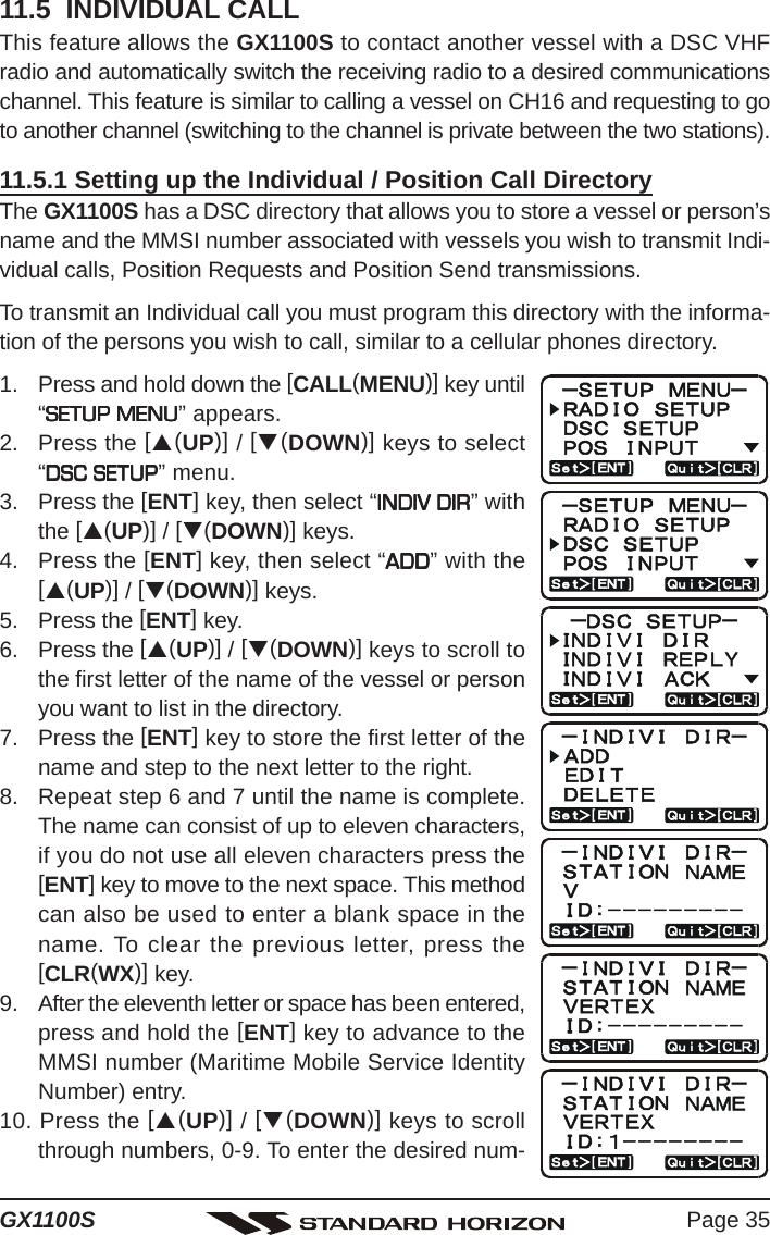 Page 35GX1100S11.5  INDIVIDUAL CALLThis feature allows the GX1100S to contact another vessel with a DSC VHFradio and automatically switch the receiving radio to a desired communicationschannel. This feature is similar to calling a vessel on CH16 and requesting to goto another channel (switching to the channel is private between the two stations).11.5.1 Setting up the Individual / Position Call DirectoryThe GX1100S has a DSC directory that allows you to store a vessel or person’sname and the MMSI number associated with vessels you wish to transmit Indi-vidual calls, Position Requests and Position Send transmissions.To transmit an Individual call you must program this directory with the informa-tion of the persons you wish to call, similar to a cellular phones directory.1. Press and hold down the [CALL(MENU)] key until“SETUP MENUSETUP MENUSETUP MENUSETUP MENUSETUP MENU” appears.2. Press the [S(UP)] / [T(DOWN)] keys to select“DSC SETUPDSC SETUPDSC SETUPDSC SETUPDSC SETUP” menu.3. Press the [ENT] key, then select “INDIV DIRINDIV DIRINDIV DIRINDIV DIRINDIV DIR” withthe [S(UP)] / [T(DOWN)] keys.4. Press the [ENT] key, then select “ADDADDADDADDADD” with the[S(UP)] / [T(DOWN)] keys.5. Press the [ENT] key.6. Press the [S(UP)] / [T(DOWN)] keys to scroll tothe first letter of the name of the vessel or personyou want to list in the directory.7. Press the [ENT] key to store the first letter of thename and step to the next letter to the right.8. Repeat step 6 and 7 until the name is complete.The name can consist of up to eleven characters,if you do not use all eleven characters press the[ENT] key to move to the next space. This methodcan also be used to enter a blank space in thename. To clear the previous letter, press the[CLR(WX)] key.9. After the eleventh letter or space has been entered,press and hold the [ENT] key to advance to theMMSI number (Maritime Mobile Service IdentityNumber) entry.10. Press the [S(UP)] / [T(DOWN)] keys to scrollthrough numbers, 0-9. To enter the desired num-