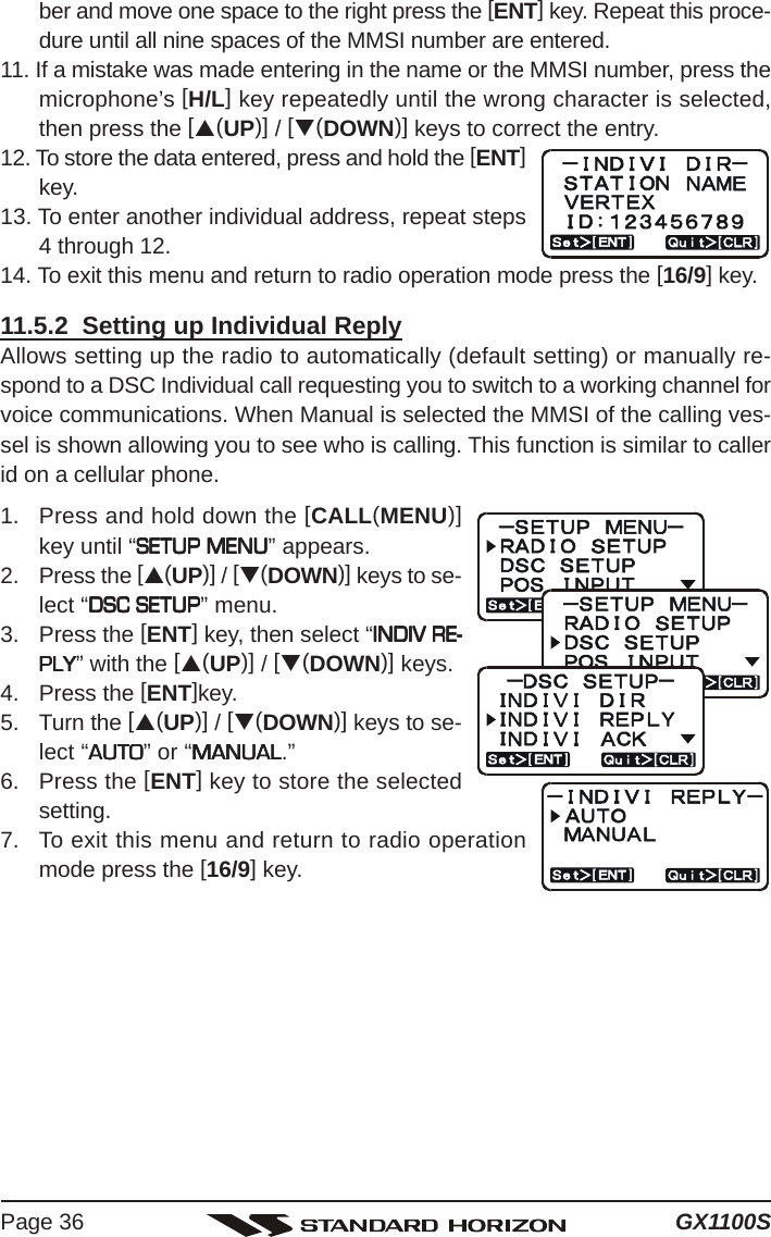 GX1100SPage 36ber and move one space to the right press the [ENT] key. Repeat this proce-dure until all nine spaces of the MMSI number are entered.11. If a mistake was made entering in the name or the MMSI number, press themicrophone’s [H/L] key repeatedly until the wrong character is selected,then press the [S(UP)] / [T(DOWN)] keys to correct the entry.12. To store the data entered, press and hold the [ENT]key.13. To enter another individual address, repeat steps4 through 12.14. To exit this menu and return to radio operation mode press the [16/9] key.11.5.2  Setting up Individual ReplyAllows setting up the radio to automatically (default setting) or manually re-spond to a DSC Individual call requesting you to switch to a working channel forvoice communications. When Manual is selected the MMSI of the calling ves-sel is shown allowing you to see who is calling. This function is similar to callerid on a cellular phone.1. Press and hold down the [CALL(MENU)]key until “SETUP MENUSETUP MENUSETUP MENUSETUP MENUSETUP MENU” appears.2. Press the [S(UP)] / [T(DOWN)] keys to se-lect “DSC SETUPDSC SETUPDSC SETUPDSC SETUPDSC SETUP” menu.3. Press the [ENT] key, then select “INDIV RE-INDIV RE-INDIV RE-INDIV RE-INDIV RE-PLYPLYPLYPLYPLY” with the [S(UP)] / [T(DOWN)] keys.4. Press the [ENT]key.5. Turn the [S(UP)] / [T(DOWN)] keys to se-lect “AUTOAUTOAUTOAUTOAUTO” or “MANUALMANUALMANUALMANUALMANUAL.”6. Press the [ENT] key to store the selectedsetting.7. To exit this menu and return to radio operationmode press the [16/9] key.