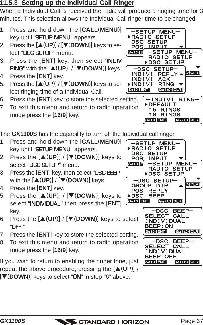 Page 37GX1100S11.5.3  Setting up the Individual Call RingerWhen a Individual Call is received the radio will produce a ringing tone for 3minutes. This selection allows the Individual Call ringer time to be changed.1. Press and hold down the [CALL(MENU)]key until “SETUP MENUSETUP MENUSETUP MENUSETUP MENUSETUP MENU” appears.2. Press the [S(UP)] / [T(DOWN)] keys to se-lect “DSC SETUPDSC SETUPDSC SETUPDSC SETUPDSC SETUP” menu.3. Press the [ENT] key, then select “INDIVINDIVINDIVINDIVINDIVRINGRINGRINGRINGRING” with the [S(UP)] / [T(DOWN)] keys.4. Press the [ENT] key.5. Press the [S(UP)] / [T(DOWN)] keys to se-lect ringing time of a Individual Call.6. Press the [ENT] key to store the selected setting.7. To exit this menu and return to radio operationmode press the [16/9] key.The GX1100S has the capability to turn off the Individual call ringer.1. Press and hold down the [CALL(MENU)]key until “SETUP MENUSETUP MENUSETUP MENUSETUP MENUSETUP MENU” appears.2. Press the [S(UP)] / [T(DOWN)] keys toselect “DSC SETUPDSC SETUPDSC SETUPDSC SETUPDSC SETUP” menu.3. Press the [ENT] key, then select “DSC BEEPDSC BEEPDSC BEEPDSC BEEPDSC BEEP”with the [S(UP)] / [T(DOWN)] keys.4. Press the [ENT] key.5. Press the [S(UP)] / [T(DOWN)] keys toselect “INDIVIDUALINDIVIDUALINDIVIDUALINDIVIDUALINDIVIDUAL” then press the [ENT]key.6. Press the [S(UP)] / [T(DOWN)] keys to select“OFFOFFOFFOFFOFF.”7. Press the [ENT] key to store the selected setting.8. To exit this menu and return to radio operationmode press the [16/9] key.If you wish to return to enabling the ringer tone, justrepeat the above procedure, pressing the [S(UP)] /[T(DOWN)] keys to select “ONONONONON” in step “6” above.