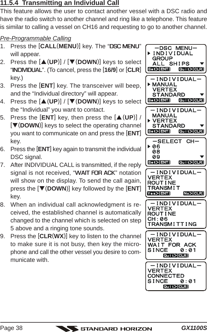 GX1100SPage 3811.5.4  Transmitting an Individual CallThis feature allows the user to contact another vessel with a DSC radio andhave the radio switch to another channel and ring like a telephone. This featureis similar to calling a vessel on CH16 and requesting to go to another channel.Pre-Programmable Calling1. Press the [CALL(MENU)] key. The “DSC MENUDSC MENUDSC MENUDSC MENUDSC MENU”will appear.2. Press the [S(UP)] / [T(DOWN)] keys to select“INDIVIDUALINDIVIDUALINDIVIDUALINDIVIDUALINDIVIDUAL”. (To cancel, press the [16/9] or [CLR]key.)3. Press the [ENT] key. The transceiver will beep,and the “Individual directory” will appear.4. Press the [S(UP)] / [T(DOWN)] keys to selectthe “Individual” you want to contact.5. Press the [ENT] key, then press the [S(UP)] /[T(DOWN)] keys to select the operating channelyou want to communicate on and press the [ENT]key.6. Press the [ENT] key again to transmit the individualDSC signal.7. After INDIVIDUAL CALL is transmitted, if the replysignal is not received, “WAIT FOR ACKWAIT FOR ACKWAIT FOR ACKWAIT FOR ACKWAIT FOR ACK” notationwill show on the display. To send the call again,press the [T(DOWN)] key followed by the [ENT]key.8. When an individual call acknowledgment is re-ceived, the established channel is automaticallychanged to the channel which is selected on step5 above and a ringing tone sounds.9. Press the [CLR(WX)] key to listen to the channelto make sure it is not busy, then key the micro-phone and call the other vessel you desire to com-municate with.