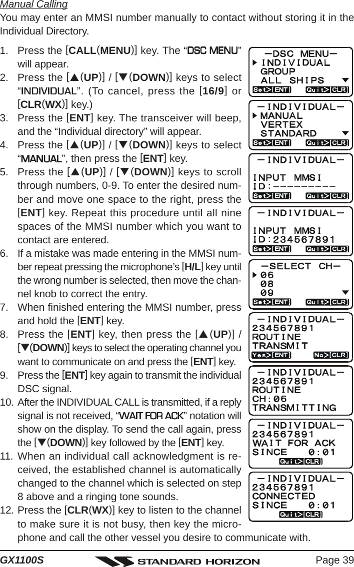 Page 39GX1100SManual CallingYou may enter an MMSI number manually to contact without storing it in theIndividual Directory.1. Press the [CALL(MENU)] key. The “DSC MENUDSC MENUDSC MENUDSC MENUDSC MENU”will appear.2. Press the [S(UP)] / [T(DOWN)] keys to select“INDIVIDUALINDIVIDUALINDIVIDUALINDIVIDUALINDIVIDUAL”. (To cancel, press the [16/9] or[CLR(WX)] key.)3. Press the [ENT] key. The transceiver will beep,and the “Individual directory” will appear.4. Press the [S(UP)] / [T(DOWN)] keys to select“MANUALMANUALMANUALMANUALMANUAL”, then press the [ENT] key.5. Press the [S(UP)] / [T(DOWN)] keys to scrollthrough numbers, 0-9. To enter the desired num-ber and move one space to the right, press the[ENT] key. Repeat this procedure until all ninespaces of the MMSI number which you want tocontact are entered.6. If a mistake was made entering in the MMSI num-ber repeat pressing the microphone’s [H/L] key untilthe wrong number is selected, then move the chan-nel knob to correct the entry.7. When finished entering the MMSI number, pressand hold the [ENT] key.8. Press the [ENT] key, then press the [S(UP)] /[T(DOWN)] keys to select the operating channel youwant to communicate on and press the [ENT] key.9. Press the [ENT] key again to transmit the individualDSC signal.10. After the INDIVIDUAL CALL is transmitted, if a replysignal is not received, “WAIT FOR ACKWAIT FOR ACKWAIT FOR ACKWAIT FOR ACKWAIT FOR ACK” notation willshow on the display. To send the call again, pressthe [T(DOWN)] key followed by the [ENT] key.11. When an individual call acknowledgment is re-ceived, the established channel is automaticallychanged to the channel which is selected on step8 above and a ringing tone sounds.12. Press the [CLR(WX)] key to listen to the channelto make sure it is not busy, then key the micro-phone and call the other vessel you desire to communicate with.