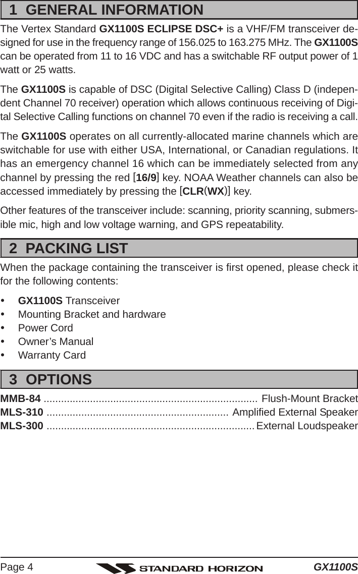 GX1100SPage 41  GENERAL INFORMATIONThe Vertex Standard GX1100S ECLIPSE DSC+ is a VHF/FM transceiver de-signed for use in the frequency range of 156.025 to 163.275 MHz. The GX1100Scan be operated from 11 to 16 VDC and has a switchable RF output power of 1watt or 25 watts.The GX1100S is capable of DSC (Digital Selective Calling) Class D (indepen-dent Channel 70 receiver) operation which allows continuous receiving of Digi-tal Selective Calling functions on channel 70 even if the radio is receiving a call.The GX1100S operates on all currently-allocated marine channels which areswitchable for use with either USA, International, or Canadian regulations. Ithas an emergency channel 16 which can be immediately selected from anychannel by pressing the red [16/9] key. NOAA Weather channels can also beaccessed immediately by pressing the [CLR(WX)] key.Other features of the transceiver include: scanning, priority scanning, submers-ible mic, high and low voltage warning, and GPS repeatability.2  PACKING LISTWhen the package containing the transceiver is first opened, please check itfor the following contents:yGX1100S TransceiveryMounting Bracket and hardwareyPower CordyOwner’s ManualyWarranty Card3  OPTIONSMMB-84 .......................................................................... Flush-Mount BracketMLS-310 ............................................................... Amplified External SpeakerMLS-300 ........................................................................External Loudspeaker