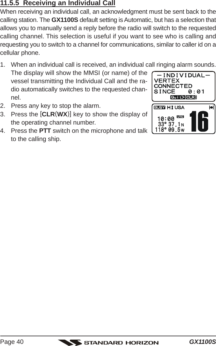 GX1100SPage 4011.5.5  Receiving an Individual CallWhen receiving an individual call, an acknowledgment must be sent back to thecalling station. The GX1100S default setting is Automatic, but has a selection thatallows you to manually send a reply before the radio will switch to the requestedcalling channel. This selection is useful if you want to see who is calling andrequesting you to switch to a channel for communications, similar to caller id on acellular phone.1. When an individual call is received, an individual call ringing alarm sounds.The display will show the MMSI (or name) of thevessel transmitting the Individual Call and the ra-dio automatically switches to the requested chan-nel.2. Press any key to stop the alarm.3. Press the [CLR(WX)] key to show the display ofthe operating channel number.4. Press the PTT switch on the microphone and talkto the calling ship.