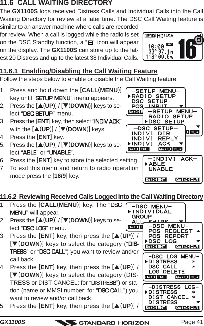 Page 41GX1100S11.6  CALL WAITING DIRECTORYThe GX1100S logs received Distress Calls and Individual Calls into the CallWaiting Directory for review at a later time. The DSC Call Waiting feature issimilar to an answer machine where calls are recordedfor review. When a call is logged while the radio is seton the DSC Standby function, a “ ” icon will appearon the display. The GX1100S can store up to the lat-est 20 Distress and up to the latest 38 Individual Calls.11.6.1  Enabling/Disabling the Call Waiting FeatureFollow the steps below to enable or disable the Call Waiting feature.1. Press and hold down the [CALL(MENU)]key until “SETUP MENUSETUP MENUSETUP MENUSETUP MENUSETUP MENU” menu appears.2. Press the [S(UP)] / [T(DOWN)] keys to se-lect “DSC SETUPDSC SETUPDSC SETUPDSC SETUPDSC SETUP” menu.3. Press the [ENT] key, then select “INDIV ACKINDIV ACKINDIV ACKINDIV ACKINDIV ACK”with the [S(UP)] / [T(DOWN)] keys.4. Press the [ENT] key.5. Press the [S(UP)] / [T(DOWN)] keys to se-lect “ABLEABLEABLEABLEABLE” or “UNABLEUNABLEUNABLEUNABLEUNABLE”.6. Press the [ENT] key to store the selected setting.7. To exit this menu and return to radio operationmode press the [16/9] key.11.6.2  Reviewing Received Calls Logged into the Call Waiting Directory1. Press the [CALL(MENU)] key. The “DSCDSCDSCDSCDSCMENUMENUMENUMENUMENU” will appear.2. Press the [S(UP)] / [T(DOWN)] keys to se-lect “DSC LOGDSC LOGDSC LOGDSC LOGDSC LOG” menu.3. Press the [ENT] key, then press the [S(UP)] /[T(DOWN)] keys to select the category (“DIS-DIS-DIS-DIS-DIS-TRESSTRESSTRESSTRESSTRESS” or “DSC CALLDSC CALLDSC CALLDSC CALLDSC CALL”) you want to review and/orcall back.4. Press the [ENT] key, then press the [S(UP)] /[T(DOWN)] keys to select the category (DIS-TRESS or DIST CANCEL: for “DISTRESSDISTRESSDISTRESSDISTRESSDISTRESS”) or sta-tion (name or MMSI number: for “DSC CALLDSC CALLDSC CALLDSC CALLDSC CALL”) youwant to review and/or call back.5. Press the [ENT] key, then press the [S(UP)] /