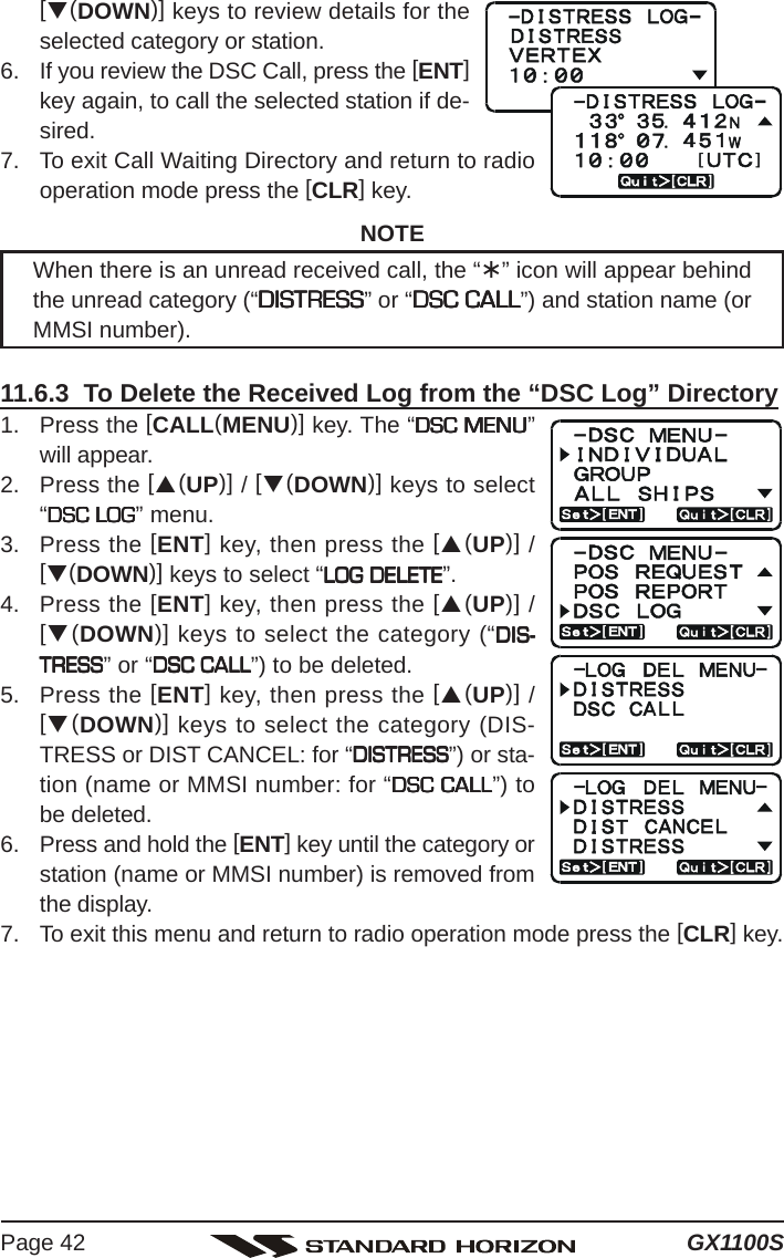 GX1100SPage 42[T(DOWN)] keys to review details for theselected category or station.6. If you review the DSC Call, press the [ENT]key again, to call the selected station if de-sired.7. To exit Call Waiting Directory and return to radiooperation mode press the [CLR] key.NOTEWhen there is an unread received call, the “¾” icon will appear behindthe unread category (“DISTRESSDISTRESSDISTRESSDISTRESSDISTRESS” or “DSC CALLDSC CALLDSC CALLDSC CALLDSC CALL”) and station name (orMMSI number).11.6.3  To Delete the Received Log from the “DSC Log” Directory1. Press the [CALL(MENU)] key. The “DSC MENUDSC MENUDSC MENUDSC MENUDSC MENU”will appear.2. Press the [S(UP)] / [T(DOWN)] keys to select“DSC LOGDSC LOGDSC LOGDSC LOGDSC LOG” menu.3. Press the [ENT] key, then press the [S(UP)] /[T(DOWN)] keys to select “LOG DELETELOG DELETELOG DELETELOG DELETELOG DELETE”.4. Press the [ENT] key, then press the [S(UP)] /[T(DOWN)] keys to select the category (“DIS-DIS-DIS-DIS-DIS-TRESSTRESSTRESSTRESSTRESS” or “DSC CALLDSC CALLDSC CALLDSC CALLDSC CALL”) to be deleted.5. Press the [ENT] key, then press the [S(UP)] /[T(DOWN)] keys to select the category (DIS-TRESS or DIST CANCEL: for “DISTRESSDISTRESSDISTRESSDISTRESSDISTRESS”) or sta-tion (name or MMSI number: for “DSC CALLDSC CALLDSC CALLDSC CALLDSC CALL”) tobe deleted.6. Press and hold the [ENT] key until the category orstation (name or MMSI number) is removed fromthe display.7. To exit this menu and return to radio operation mode press the [CLR] key.