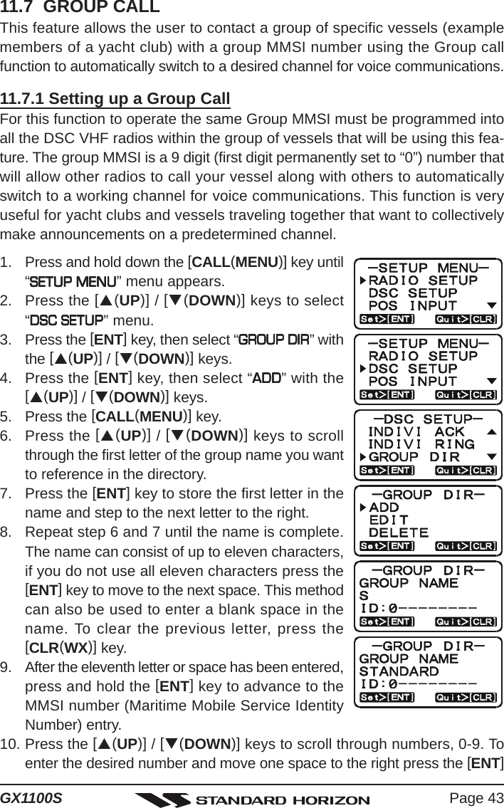 Page 43GX1100S11.7  GROUP CALLThis feature allows the user to contact a group of specific vessels (examplemembers of a yacht club) with a group MMSI number using the Group callfunction to automatically switch to a desired channel for voice communications.11.7.1 Setting up a Group CallFor this function to operate the same Group MMSI must be programmed intoall the DSC VHF radios within the group of vessels that will be using this fea-ture. The group MMSI is a 9 digit (first digit permanently set to “0”) number thatwill allow other radios to call your vessel along with others to automaticallyswitch to a working channel for voice communications. This function is veryuseful for yacht clubs and vessels traveling together that want to collectivelymake announcements on a predetermined channel.1. Press and hold down the [CALL(MENU)] key until“SETUP MENUSETUP MENUSETUP MENUSETUP MENUSETUP MENU” menu appears.2. Press the [S(UP)] / [T(DOWN)] keys to select“DSC SETUPDSC SETUPDSC SETUPDSC SETUPDSC SETUP” menu.3. Press the [ENT] key, then select “GROUP DIRGROUP DIRGROUP DIRGROUP DIRGROUP DIR” withthe [S(UP)] / [T(DOWN)] keys.4. Press the [ENT] key, then select “ADDADDADDADDADD” with the[S(UP)] / [T(DOWN)] keys.5. Press the [CALL(MENU)] key.6. Press the [S(UP)] / [T(DOWN)] keys to scrollthrough the first letter of the group name you wantto reference in the directory.7. Press the [ENT] key to store the first letter in thename and step to the next letter to the right.8. Repeat step 6 and 7 until the name is complete.The name can consist of up to eleven characters,if you do not use all eleven characters press the[ENT] key to move to the next space. This methodcan also be used to enter a blank space in thename. To clear the previous letter, press the[CLR(WX)] key.9. After the eleventh letter or space has been entered,press and hold the [ENT] key to advance to theMMSI number (Maritime Mobile Service IdentityNumber) entry.10. Press the [S(UP)] / [T(DOWN)] keys to scroll through numbers, 0-9. Toenter the desired number and move one space to the right press the [ENT]