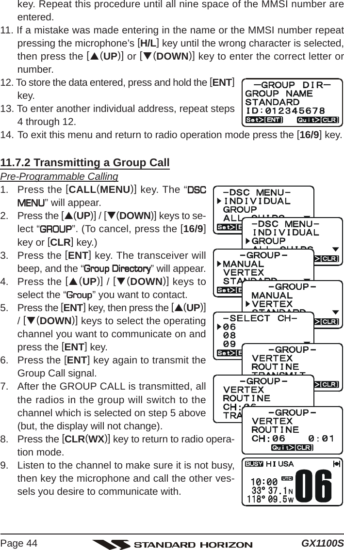 GX1100SPage 44key. Repeat this procedure until all nine space of the MMSI number areentered.11. If a mistake was made entering in the name or the MMSI number repeatpressing the microphone’s [H/L] key until the wrong character is selected,then press the [S(UP)] or [T(DOWN)] key to enter the correct letter ornumber.12. To store the data entered, press and hold the [ENT]key.13. To enter another individual address, repeat steps4 through 12.14. To exit this menu and return to radio operation mode press the [16/9] key.11.7.2 Transmitting a Group CallPre-Programmable Calling1. Press the [CALL(MENU)] key. The “DSCDSCDSCDSCDSCMENUMENUMENUMENUMENU” will appear.2. Press the [S(UP)] / [T(DOWN)] keys to se-lect “GROUPGROUPGROUPGROUPGROUP”. (To cancel, press the [16/9]key or [CLR] key.)3. Press the [ENT] key. The transceiver willbeep, and the “Group DirectoryGroup DirectoryGroup DirectoryGroup DirectoryGroup Directory” will appear.4. Press the [S(UP)] / [T(DOWN)] keys toselect the “GroupGroupGroupGroupGroup” you want to contact.5. Press the [ENT] key, then press the [S(UP)]/ [T(DOWN)] keys to select the operatingchannel you want to communicate on andpress the [ENT] key.6. Press the [ENT] key again to transmit theGroup Call signal.7. After the GROUP CALL is transmitted, allthe radios in the group will switch to thechannel which is selected on step 5 above(but, the display will not change).8. Press the [CLR(WX)] key to return to radio opera-tion mode.9. Listen to the channel to make sure it is not busy,then key the microphone and call the other ves-sels you desire to communicate with.