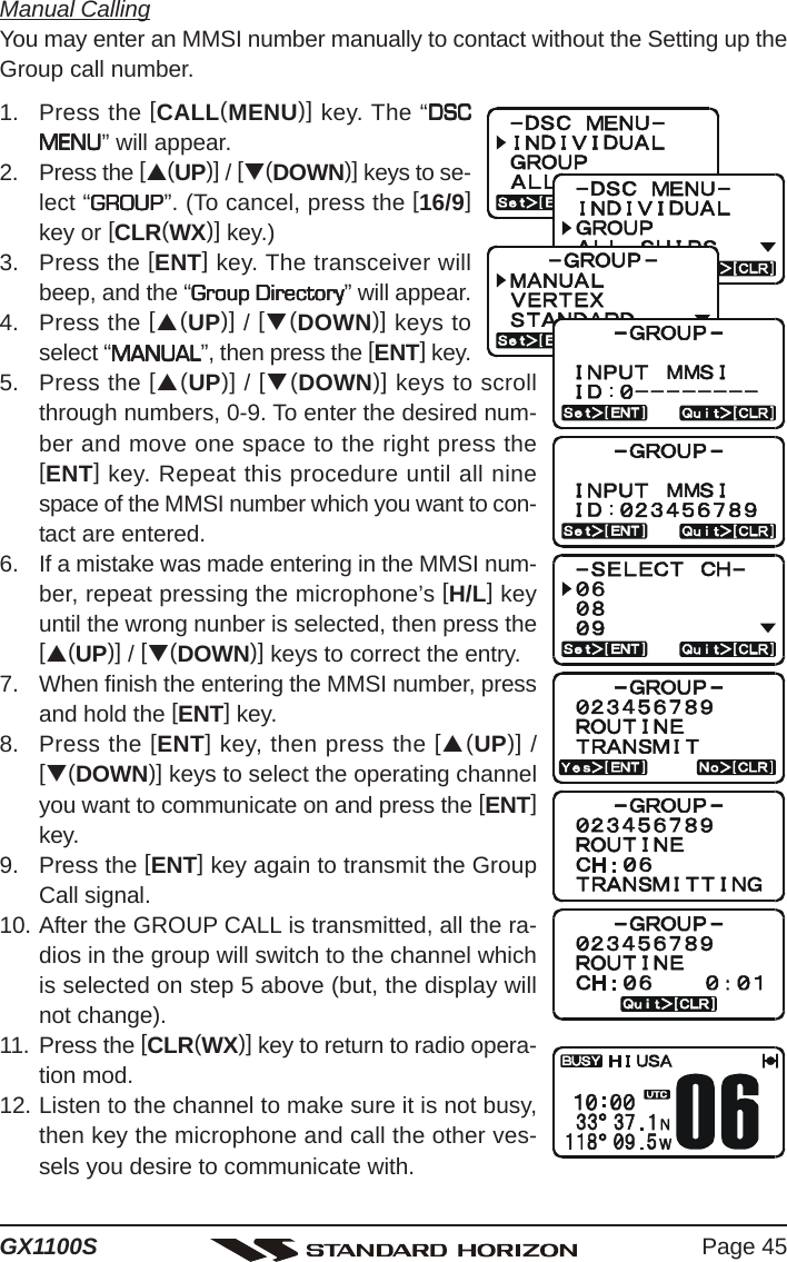 Page 45GX1100SManual CallingYou may enter an MMSI number manually to contact without the Setting up theGroup call number.1. Press the [CALL(MENU)] key. The “DSCDSCDSCDSCDSCMENUMENUMENUMENUMENU” will appear.2. Press the [S(UP)] / [T(DOWN)] keys to se-lect “GROUPGROUPGROUPGROUPGROUP”. (To cancel, press the [16/9]key or [CLR(WX)] key.)3. Press the [ENT] key. The transceiver willbeep, and the “Group DirectoryGroup DirectoryGroup DirectoryGroup DirectoryGroup Directory” will appear.4. Press the [S(UP)] / [T(DOWN)] keys toselect “MANUALMANUALMANUALMANUALMANUAL”, then press the [ENT] key.5. Press the [S(UP)] / [T(DOWN)] keys to scrollthrough numbers, 0-9. To enter the desired num-ber and move one space to the right press the[ENT] key. Repeat this procedure until all ninespace of the MMSI number which you want to con-tact are entered.6. If a mistake was made entering in the MMSI num-ber, repeat pressing the microphone’s [H/L] keyuntil the wrong nunber is selected, then press the[S(UP)] / [T(DOWN)] keys to correct the entry.7. When finish the entering the MMSI number, pressand hold the [ENT] key.8. Press the [ENT] key, then press the [S(UP)] /[T(DOWN)] keys to select the operating channelyou want to communicate on and press the [ENT]key.9. Press the [ENT] key again to transmit the GroupCall signal.10. After the GROUP CALL is transmitted, all the ra-dios in the group will switch to the channel whichis selected on step 5 above (but, the display willnot change).11. Press the [CLR(WX)] key to return to radio opera-tion mod.12. Listen to the channel to make sure it is not busy,then key the microphone and call the other ves-sels you desire to communicate with.