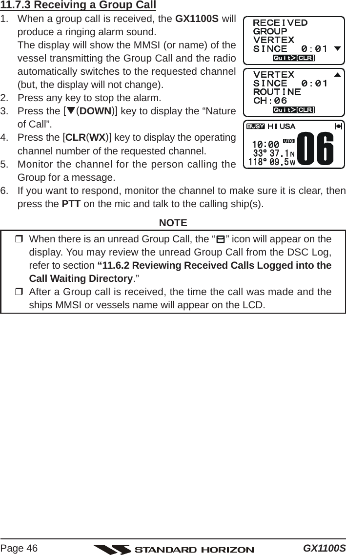 GX1100SPage 4611.7.3 Receiving a Group Call1. When a group call is received, the GX1100S willproduce a ringing alarm sound.The display will show the MMSI (or name) of thevessel transmitting the Group Call and the radioautomatically switches to the requested channel(but, the display will not change).2. Press any key to stop the alarm.3. Press the [T(DOWN)] key to display the “Natureof Call”.4. Press the [CLR(WX)] key to display the operatingchannel number of the requested channel.5. Monitor the channel for the person calling theGroup for a message.6. If you want to respond, monitor the channel to make sure it is clear, thenpress the PTT on the mic and talk to the calling ship(s).NOTEWhen there is an unread Group Call, the “ ” icon will appear on thedisplay. You may review the unread Group Call from the DSC Log,refer to section “11.6.2 Reviewing Received Calls Logged into theCall Waiting Directory.”After a Group call is received, the time the call was made and theships MMSI or vessels name will appear on the LCD.