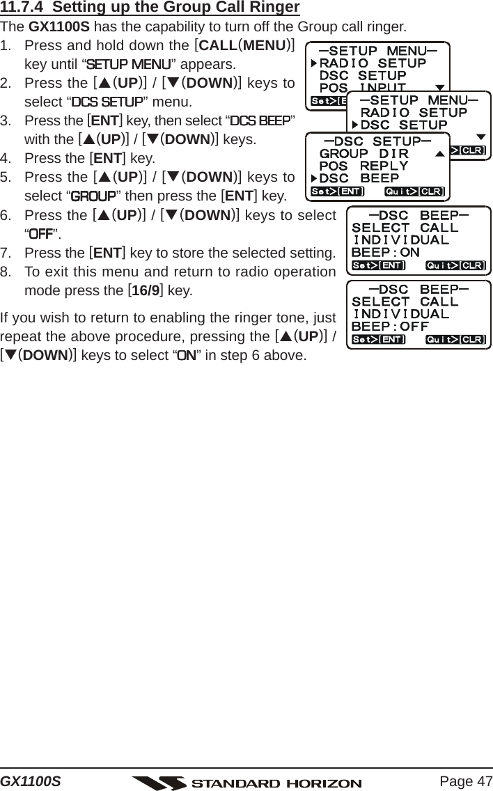 Page 47GX1100S11.7.4  Setting up the Group Call RingerThe GX1100S has the capability to turn off the Group call ringer.1. Press and hold down the [CALL(MENU)]key until “SETUP MENUSETUP MENUSETUP MENUSETUP MENUSETUP MENU” appears.2. Press the [S(UP)] / [T(DOWN)] keys toselect “DCS SETUPDCS SETUPDCS SETUPDCS SETUPDCS SETUP” menu.3. Press the [ENT] key, then select “DCS BEEPDCS BEEPDCS BEEPDCS BEEPDCS BEEP”with the [S(UP)] / [T(DOWN)] keys.4. Press the [ENT] key.5. Press the [S(UP)] / [T(DOWN)] keys toselect “GROUPGROUPGROUPGROUPGROUP” then press the [ENT] key.6. Press the [S(UP)] / [T(DOWN)] keys to select“OFFOFFOFFOFFOFF”.7. Press the [ENT] key to store the selected setting.8. To exit this menu and return to radio operationmode press the [16/9] key.If you wish to return to enabling the ringer tone, justrepeat the above procedure, pressing the [S(UP)] /[T(DOWN)] keys to select “ONONONONON” in step 6 above.