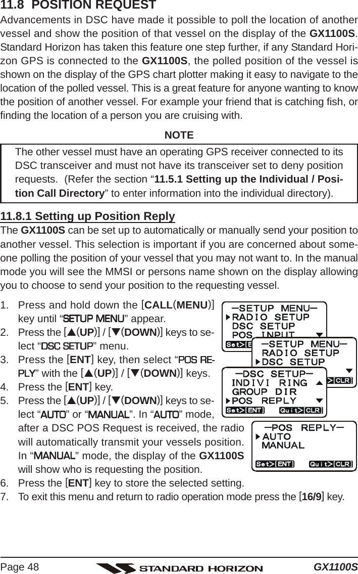 GX1100SPage 4811.8  POSITION REQUESTAdvancements in DSC have made it possible to poll the location of anothervessel and show the position of that vessel on the display of the GX1100S.Standard Horizon has taken this feature one step further, if any Standard Hori-zon GPS is connected to the GX1100S, the polled position of the vessel isshown on the display of the GPS chart plotter making it easy to navigate to thelocation of the polled vessel. This is a great feature for anyone wanting to knowthe position of another vessel. For example your friend that is catching fish, orfinding the location of a person you are cruising with.NOTEThe other vessel must have an operating GPS receiver connected to itsDSC transceiver and must not have its transceiver set to deny positionrequests.  (Refer the section “11.5.1 Setting up the Individual / Posi-tion Call Directory” to enter information into the individual directory).11.8.1 Setting up Position ReplyThe GX1100S can be set up to automatically or manually send your position toanother vessel. This selection is important if you are concerned about some-one polling the position of your vessel that you may not want to. In the manualmode you will see the MMSI or persons name shown on the display allowingyou to choose to send your position to the requesting vessel.1. Press and hold down the [CALL(MENU)]key until “SETUP MENUSETUP MENUSETUP MENUSETUP MENUSETUP MENU” appear.2. Press the [S(UP)] / [T(DOWN)] keys to se-lect “DSC SETUPDSC SETUPDSC SETUPDSC SETUPDSC SETUP” menu.3. Press the [ENT] key, then select “POS RE-POS RE-POS RE-POS RE-POS RE-PLYPLYPLYPLYPLY” with the [S(UP)] / [T(DOWN)] keys.4. Press the [ENT] key.5. Press the [S(UP)] / [T(DOWN)] keys to se-lect “AUTOAUTOAUTOAUTOAUTO” or “MANUALMANUALMANUALMANUALMANUAL”. In “AUTOAUTOAUTOAUTOAUTO” mode,after a DSC POS Request is received, the radiowill automatically transmit your vessels position.In “MANUALMANUALMANUALMANUALMANUAL” mode, the display of the GX1100Swill show who is requesting the position.6. Press the [ENT] key to store the selected setting.7. To exit this menu and return to radio operation mode press the [16/9] key.