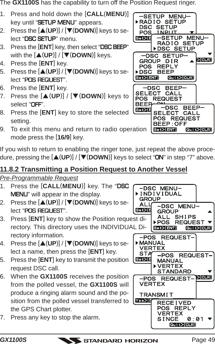 Page 49GX1100SThe GX1100S has the capability to turn off the Position Request ringer.1. Press and hold down the [CALL(MENU)]key until “SETUP MENUSETUP MENUSETUP MENUSETUP MENUSETUP MENU” appears.2. Press the [S(UP)] / [T(DOWN)] keys to se-lect “DSC SETUPDSC SETUPDSC SETUPDSC SETUPDSC SETUP” menu.3. Press the [ENT] key, then select “DSC BEEPDSC BEEPDSC BEEPDSC BEEPDSC BEEP”with the [S(UP)] / [T(DOWN)] keys.4. Press the [ENT] key.5. Press the [S(UP)] / [T(DOWN)] keys to se-lect “POS REQUESTPOS REQUESTPOS REQUESTPOS REQUESTPOS REQUEST”.6. Press the [ENT] key.7. Press the [S(UP)] / [T(DOWN)] keys toselect “OFFOFFOFFOFFOFF”.8. Press the [ENT] key to store the selectedsetting.9. To exit this menu and return to radio operationmode press the [16/9] key.If you wish to return to enabling the ringer tone, just repeat the above proce-dure, pressing the [S(UP)] / [T(DOWN)] keys to select “ONONONONON” in step “7” above.11.8.2 Transmitting a Position Request to Another VesselPre-Programmable Request1. Press the [CALL(MENU)] key. The “DSCDSCDSCDSCDSCMENUMENUMENUMENUMENU” will appear in the display.2. Press the [S(UP)] / [T(DOWN)] keys to se-lect “POS REQUESTPOS REQUESTPOS REQUESTPOS REQUESTPOS REQUEST”.3. Press [ENT] key to show the Position request di-rectory. This directory uses the INDIVIDUAL Di-rectory information.4. Press the [S(UP)] / [T(DOWN)] keys to se-lect a name, then press the [ENT] key.5. Press the [ENT] key to transmit the positionrequest DSC call.6. When the GX1100S receives the positionfrom the polled vessel, the GX1100S willproduce a ringing alarm sound and the po-sition from the polled vessel transferred tothe GPS Chart plotter.7. Press any key to stop the alarm.