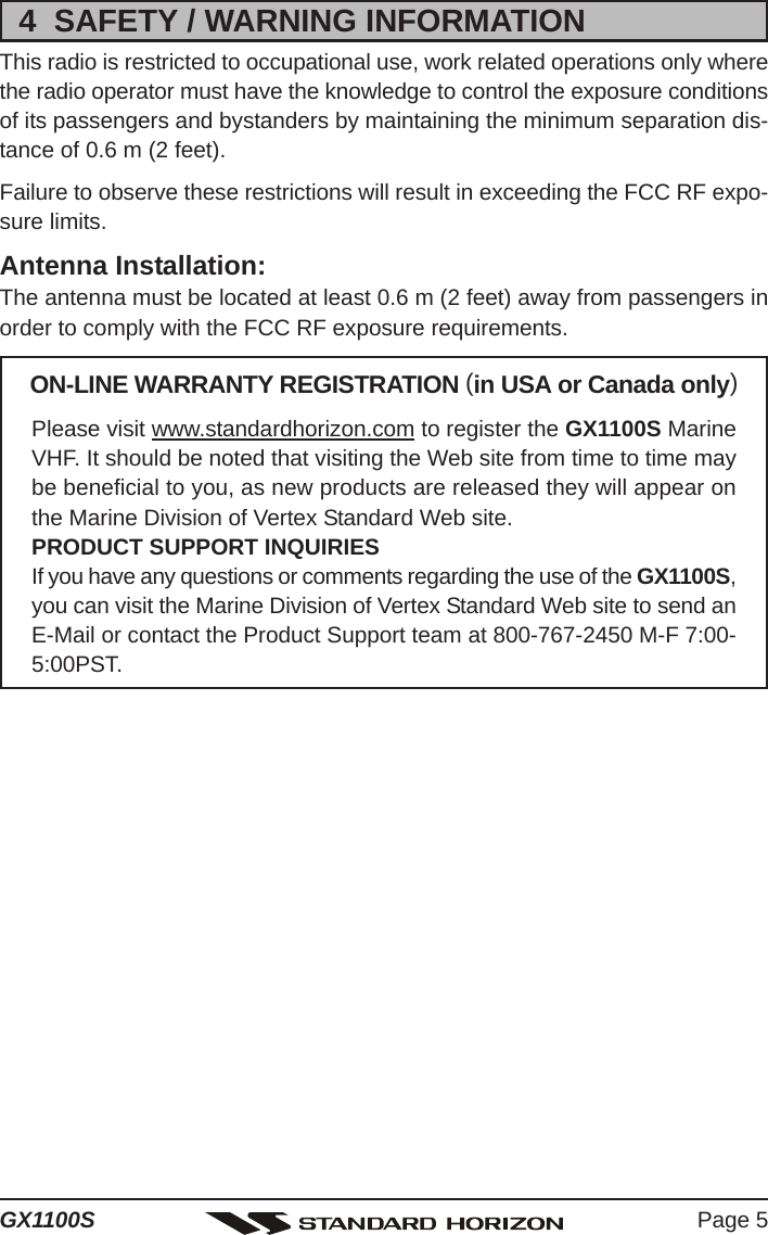 Page 5GX1100S4  SAFETY / WARNING INFORMATIONThis radio is restricted to occupational use, work related operations only wherethe radio operator must have the knowledge to control the exposure conditionsof its passengers and bystanders by maintaining the minimum separation dis-tance of 0.6 m (2 feet).Failure to observe these restrictions will result in exceeding the FCC RF expo-sure limits.Antenna Installation:The antenna must be located at least 0.6 m (2 feet) away from passengers inorder to comply with the FCC RF exposure requirements.ON-LINE WARRANTY REGISTRATION (in USA or Canada only)Please visit www.standardhorizon.com to register the GX1100S MarineVHF. It should be noted that visiting the Web site from time to time maybe beneficial to you, as new products are released they will appear onthe Marine Division of Vertex Standard Web site.PRODUCT SUPPORT INQUIRIESIf you have any questions or comments regarding the use of the GX1100S,you can visit the Marine Division of Vertex Standard Web site to send anE-Mail or contact the Product Support team at 800-767-2450 M-F 7:00-5:00PST.