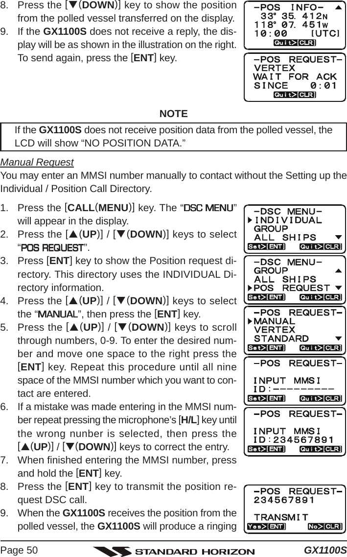 GX1100SPage 508. Press the [T(DOWN)] key to show the positionfrom the polled vessel transferred on the display.9. If the GX1100S does not receive a reply, the dis-play will be as shown in the illustration on the right.To send again, press the [ENT] key.NOTEIf the GX1100S does not receive position data from the polled vessel, theLCD will show “NO POSITION DATA.”Manual RequestYou may enter an MMSI number manually to contact without the Setting up theIndividual / Position Call Directory.1. Press the [CALL(MENU)] key. The “DSC MENUDSC MENUDSC MENUDSC MENUDSC MENU”will appear in the display.2. Press the [S(UP)] / [T(DOWN)] keys to select“POS REQUESTPOS REQUESTPOS REQUESTPOS REQUESTPOS REQUEST”.3. Press [ENT] key to show the Position request di-rectory. This directory uses the INDIVIDUAL Di-rectory information.4. Press the [S(UP)] / [T(DOWN)] keys to selectthe “MANUALMANUALMANUALMANUALMANUAL”, then press the [ENT] key.5. Press the [S(UP)] / [T(DOWN)] keys to scrollthrough numbers, 0-9. To enter the desired num-ber and move one space to the right press the[ENT] key. Repeat this procedure until all ninespace of the MMSI number which you want to con-tact are entered.6. If a mistake was made entering in the MMSI num-ber repeat pressing the microphone’s [H/L] key untilthe wrong nunber is selected, then press the[S(UP)] / [T(DOWN)] keys to correct the entry.7. When finished entering the MMSI number, pressand hold the [ENT] key.8. Press the [ENT] key to transmit the position re-quest DSC call.9. When the GX1100S receives the position from thepolled vessel, the GX1100S will produce a ringing