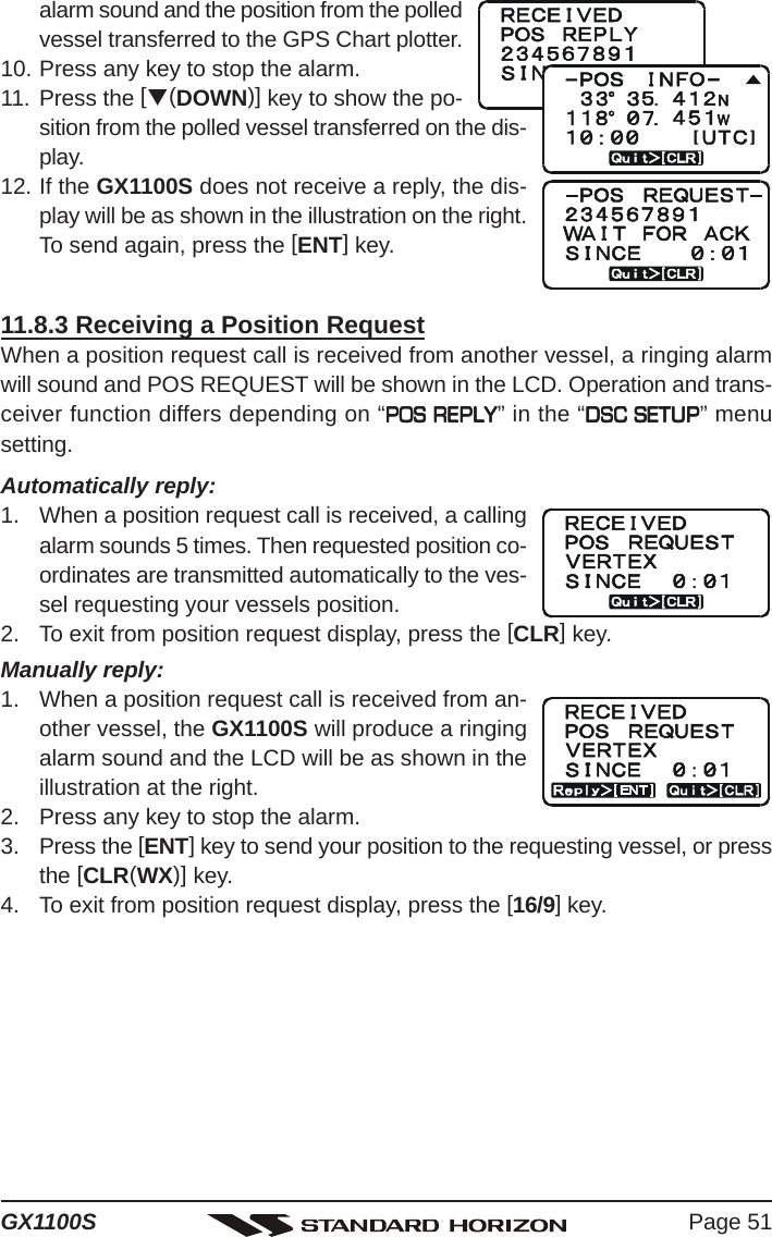 Page 51GX1100Salarm sound and the position from the polledvessel transferred to the GPS Chart plotter.10. Press any key to stop the alarm.11. Press the [T(DOWN)] key to show the po-sition from the polled vessel transferred on the dis-play.12. If the GX1100S does not receive a reply, the dis-play will be as shown in the illustration on the right.To send again, press the [ENT] key.11.8.3 Receiving a Position RequestWhen a position request call is received from another vessel, a ringing alarmwill sound and POS REQUEST will be shown in the LCD. Operation and trans-ceiver function differs depending on “POS REPLYPOS REPLYPOS REPLYPOS REPLYPOS REPLY” in the “DSC SETUPDSC SETUPDSC SETUPDSC SETUPDSC SETUP” menusetting.Automatically reply:1. When a position request call is received, a callingalarm sounds 5 times. Then requested position co-ordinates are transmitted automatically to the ves-sel requesting your vessels position.2. To exit from position request display, press the [CLR] key.Manually reply:1. When a position request call is received from an-other vessel, the GX1100S will produce a ringingalarm sound and the LCD will be as shown in theillustration at the right.2. Press any key to stop the alarm.3. Press the [ENT] key to send your position to the requesting vessel, or pressthe [CLR(WX)] key.4. To exit from position request display, press the [16/9] key.