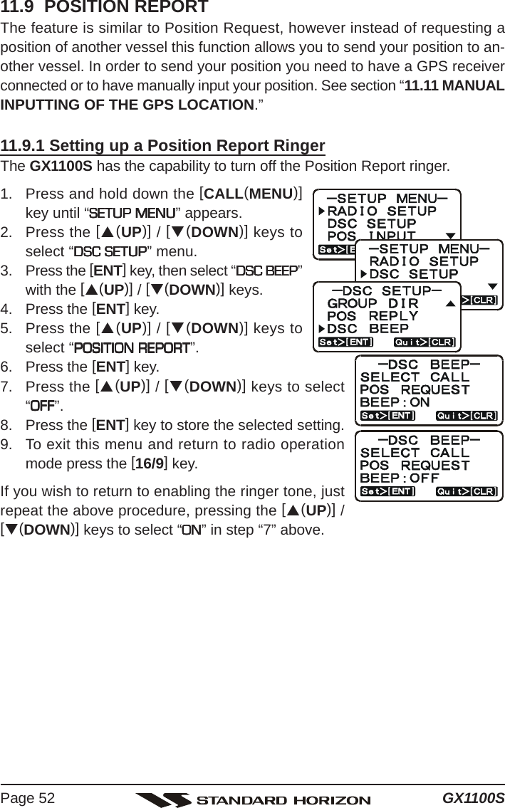 GX1100SPage 5211.9  POSITION REPORTThe feature is similar to Position Request, however instead of requesting aposition of another vessel this function allows you to send your position to an-other vessel. In order to send your position you need to have a GPS receiverconnected or to have manually input your position. See section “11.11 MANUALINPUTTING OF THE GPS LOCATION.”11.9.1 Setting up a Position Report RingerThe GX1100S has the capability to turn off the Position Report ringer.1. Press and hold down the [CALL(MENU)]key until “SETUP MENUSETUP MENUSETUP MENUSETUP MENUSETUP MENU” appears.2. Press the [S(UP)] / [T(DOWN)] keys toselect “DSC SETUPDSC SETUPDSC SETUPDSC SETUPDSC SETUP” menu.3. Press the [ENT] key, then select “DSC BEEPDSC BEEPDSC BEEPDSC BEEPDSC BEEP”with the [S(UP)] / [T(DOWN)] keys.4. Press the [ENT] key.5. Press the [S(UP)] / [T(DOWN)] keys toselect “POSITION REPORTPOSITION REPORTPOSITION REPORTPOSITION REPORTPOSITION REPORT”.6. Press the [ENT] key.7. Press the [S(UP)] / [T(DOWN)] keys to select“OFFOFFOFFOFFOFF”.8. Press the [ENT] key to store the selected setting.9. To exit this menu and return to radio operationmode press the [16/9] key.If you wish to return to enabling the ringer tone, justrepeat the above procedure, pressing the [S(UP)] /[T(DOWN)] keys to select “ONONONONON” in step “7” above.