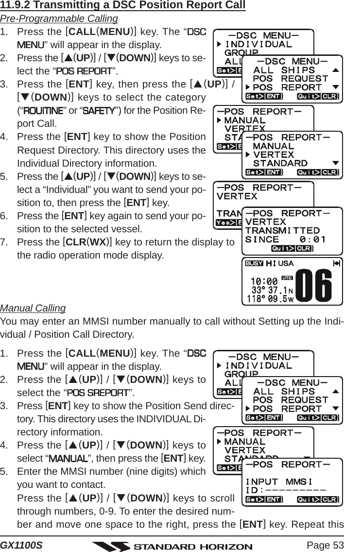 Page 53GX1100S11.9.2 Transmitting a DSC Position Report CallPre-Programmable Calling1. Press the [CALL(MENU)] key. The “DSCDSCDSCDSCDSCMENUMENUMENUMENUMENU” will appear in the display.2. Press the [S(UP)] / [T(DOWN)] keys to se-lect the “POS REPORTPOS REPORTPOS REPORTPOS REPORTPOS REPORT”.3. Press the [ENT] key, then press the [S(UP)] /[T(DOWN)] keys to select the category(“ROUITINEROUITINEROUITINEROUITINEROUITINE” or “SAFETYSAFETYSAFETYSAFETYSAFETY”) for the Position Re-port Call.4. Press the [ENT] key to show the PositionRequest Directory. This directory uses theIndividual Directory information.5. Press the [S(UP)] / [T(DOWN)] keys to se-lect a “Individual” you want to send your po-sition to, then press the [ENT] key.6. Press the [ENT] key again to send your po-sition to the selected vessel.7. Press the [CLR(WX)] key to return the display tothe radio operation mode display.Manual CallingYou may enter an MMSI number manually to call without Setting up the Indi-vidual / Position Call Directory.1. Press the [CALL(MENU)] key. The “DSCDSCDSCDSCDSCMENUMENUMENUMENUMENU” will appear in the display.2. Press the [S(UP)] / [T(DOWN)] keys toselect the “POS SREPORTPOS SREPORTPOS SREPORTPOS SREPORTPOS SREPORT”.3. Press [ENT] key to show the Position Send direc-tory. This directory uses the INDIVIDUAL Di-rectory information.4. Press the [S(UP)] / [T(DOWN)] keys toselect “MANUALMANUALMANUALMANUALMANUAL”, then press the [ENT] key.5. Enter the MMSI number (nine digits) whichyou want to contact.Press the [S(UP)] / [T(DOWN)] keys to scrollthrough numbers, 0-9. To enter the desired num-ber and move one space to the right, press the [ENT] key. Repeat this