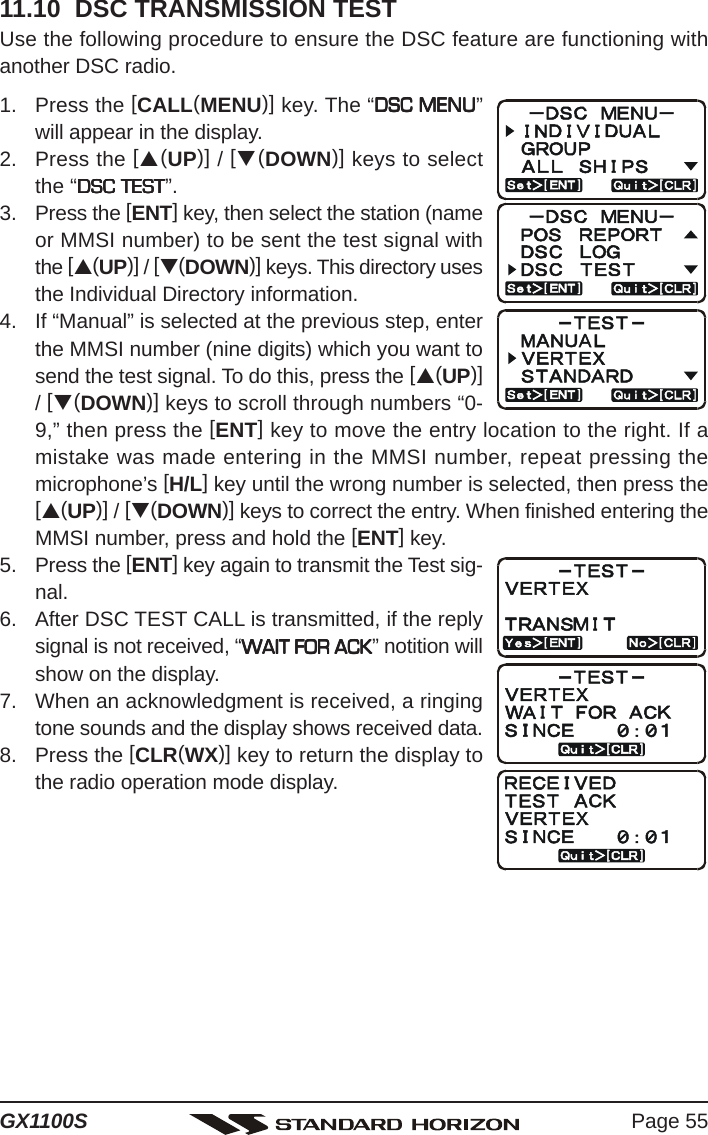 Page 55GX1100S11.10  DSC TRANSMISSION TESTUse the following procedure to ensure the DSC feature are functioning withanother DSC radio.1. Press the [CALL(MENU)] key. The “DSC MENUDSC MENUDSC MENUDSC MENUDSC MENU”will appear in the display.2. Press the [S(UP)] / [T(DOWN)] keys to selectthe “DSC TESTDSC TESTDSC TESTDSC TESTDSC TEST”.3. Press the [ENT] key, then select the station (nameor MMSI number) to be sent the test signal withthe [S(UP)] / [T(DOWN)] keys. This directory usesthe Individual Directory information.4. If “Manual” is selected at the previous step, enterthe MMSI number (nine digits) which you want tosend the test signal. To do this, press the [S(UP)]/ [T(DOWN)] keys to scroll through numbers “0-9,” then press the [ENT] key to move the entry location to the right. If amistake was made entering in the MMSI number, repeat pressing themicrophone’s [H/L] key until the wrong number is selected, then press the[S(UP)] / [T(DOWN)] keys to correct the entry. When finished entering theMMSI number, press and hold the [ENT] key.5. Press the [ENT] key again to transmit the Test sig-nal.6. After DSC TEST CALL is transmitted, if the replysignal is not received, “WAIT FOR ACKWAIT FOR ACKWAIT FOR ACKWAIT FOR ACKWAIT FOR ACK” notition willshow on the display.7. When an acknowledgment is received, a ringingtone sounds and the display shows received data.8. Press the [CLR(WX)] key to return the display tothe radio operation mode display.