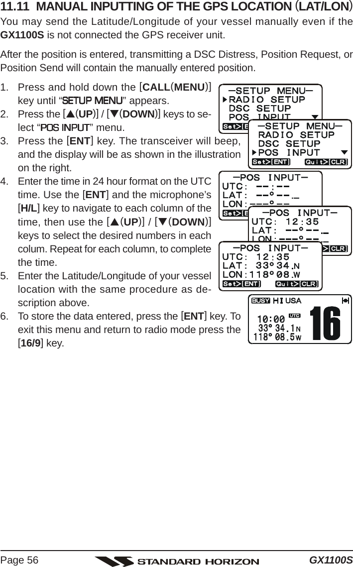 GX1100SPage 5611.11  MANUAL INPUTTING OF THE GPS LOCATION (LAT/LON)You may send the Latitude/Longitude of your vessel manually even if theGX1100S is not connected the GPS receiver unit.After the position is entered, transmitting a DSC Distress, Position Request, orPosition Send will contain the manually entered position.1. Press and hold down the [CALL(MENU)]key until “SETUP MENUSETUP MENUSETUP MENUSETUP MENUSETUP MENU” appears.2. Press the [S(UP)] / [T(DOWN)] keys to se-lect “POS INPUTPOS INPUTPOS INPUTPOS INPUTPOS INPUT” menu.3. Press the [ENT] key. The transceiver will beep,and the display will be as shown in the illustrationon the right.4. Enter the time in 24 hour format on the UTCtime. Use the [ENT] and the microphone’s[H/L] key to navigate to each column of thetime, then use the [S(UP)] / [T(DOWN)]keys to select the desired numbers in eachcolum. Repeat for each column, to completethe time.5. Enter the Latitude/Longitude of your vessellocation with the same procedure as de-scription above.6. To store the data entered, press the [ENT] key. Toexit this menu and return to radio mode press the[16/9] key.