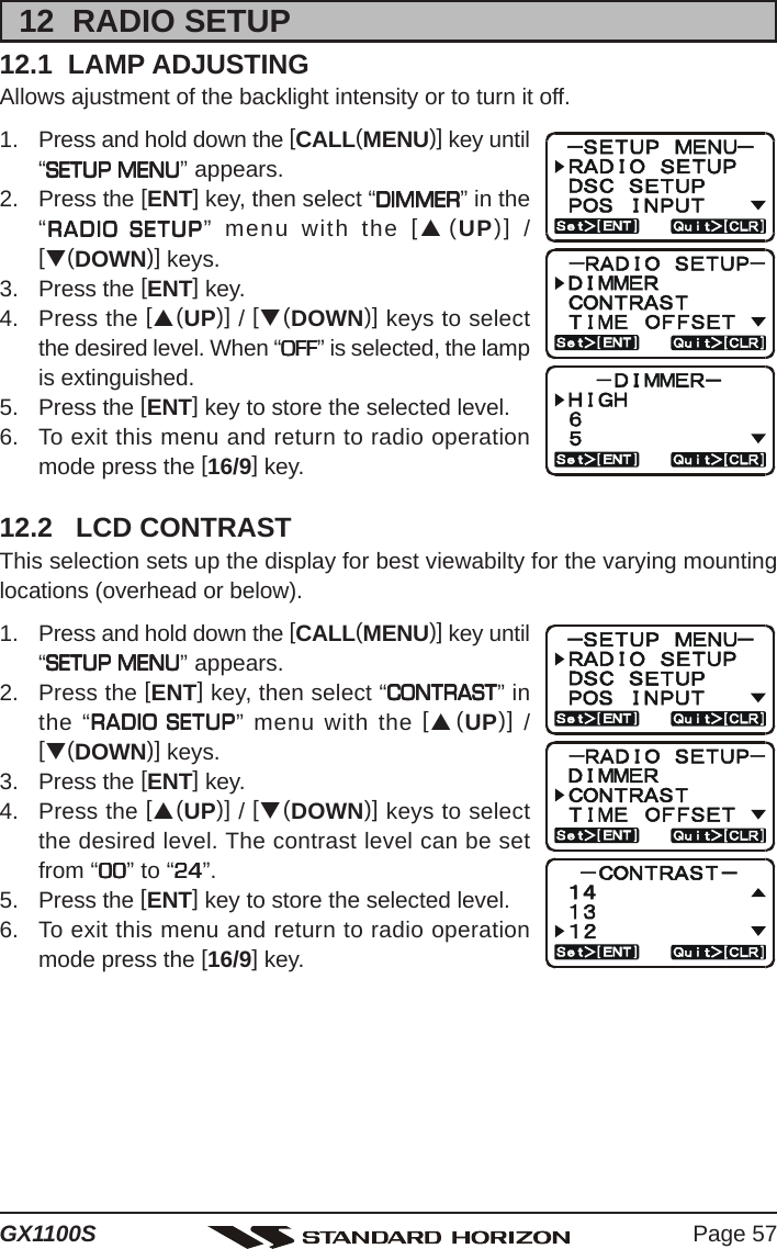 Page 57GX1100S12  RADIO SETUP12.1  LAMP ADJUSTINGAllows ajustment of the backlight intensity or to turn it off.1. Press and hold down the [CALL(MENU)] key until“SETUP MENUSETUP MENUSETUP MENUSETUP MENUSETUP MENU” appears.2. Press the [ENT] key, then select “DIMMERDIMMERDIMMERDIMMERDIMMER” in the“RADIO SETUPRADIO SETUPRADIO SETUPRADIO SETUPRADIO SETUP” menu with the [S(UP)] /[T(DOWN)] keys.3. Press the [ENT] key.4. Press the [S(UP)] / [T(DOWN)] keys to selectthe desired level. When “OFFOFFOFFOFFOFF” is selected, the lampis extinguished.5. Press the [ENT] key to store the selected level.6. To exit this menu and return to radio operationmode press the [16/9] key.12.2   LCD CONTRASTThis selection sets up the display for best viewabilty for the varying mountinglocations (overhead or below).1. Press and hold down the [CALL(MENU)] key until“SETUP MENUSETUP MENUSETUP MENUSETUP MENUSETUP MENU” appears.2. Press the [ENT] key, then select “CONTRASTCONTRASTCONTRASTCONTRASTCONTRAST” inthe “RADIO SETUPRADIO SETUPRADIO SETUPRADIO SETUPRADIO SETUP” menu with the [S(UP)] /[T(DOWN)] keys.3. Press the [ENT] key.4. Press the [S(UP)] / [T(DOWN)] keys to selectthe desired level. The contrast level can be setfrom “0000000000” to “2424242424”.5. Press the [ENT] key to store the selected level.6. To exit this menu and return to radio operationmode press the [16/9] key.