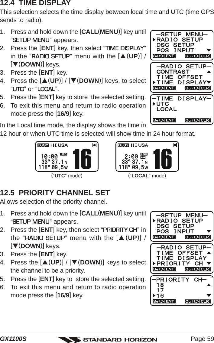 Page 59GX1100S12.4  TIME DISPLAYThis selection selects the time display between local time and UTC (time GPSsends to radio).1. Press and hold down the [CALL(MENU)] key until“SETUP MENUSETUP MENUSETUP MENUSETUP MENUSETUP MENU” appears.2. Press the [ENT] key, then select “TIME DISPLAYTIME DISPLAYTIME DISPLAYTIME DISPLAYTIME DISPLAY”in the “RADIO SETUPRADIO SETUPRADIO SETUPRADIO SETUPRADIO SETUP” menu with the [S(UP)] /[T(DOWN)] keys.3. Press the [ENT] key.4. Press the [S(UP)] / [T(DOWN)] keys. to select“UTCUTCUTCUTCUTC” or “LOCALLOCALLOCALLOCALLOCAL”.5. Press the [ENT] key to store  the selected setting.6. To exit this menu and return to radio operationmode press the [16/9] key.In the Local time mode, the display shows the time in12 hour or when UTC time is selected will show time in 24 hour format.12.5  PRIORITY CHANNEL SETAllows selection of the priority channel.1. Press and hold down the [CALL(MENU)] key until“SETUP MENUSETUP MENUSETUP MENUSETUP MENUSETUP MENU” appears.2. Press the [ENT] key, then select “PRIORITY CHPRIORITY CHPRIORITY CHPRIORITY CHPRIORITY CH” inthe “RADIO SETUPRADIO SETUPRADIO SETUPRADIO SETUPRADIO SETUP” menu with the [S(UP)] /[T(DOWN)] keys.3. Press the [ENT] key.4. Press the [S(UP)] / [T(DOWN)] keys to selectthe channel to be a priority.5. Press the [ENT] key to  store the selected setting.6. To exit this menu and return to radio operationmode press the [16/9] key.(“UTC” mode)(“LOCAL” mode)